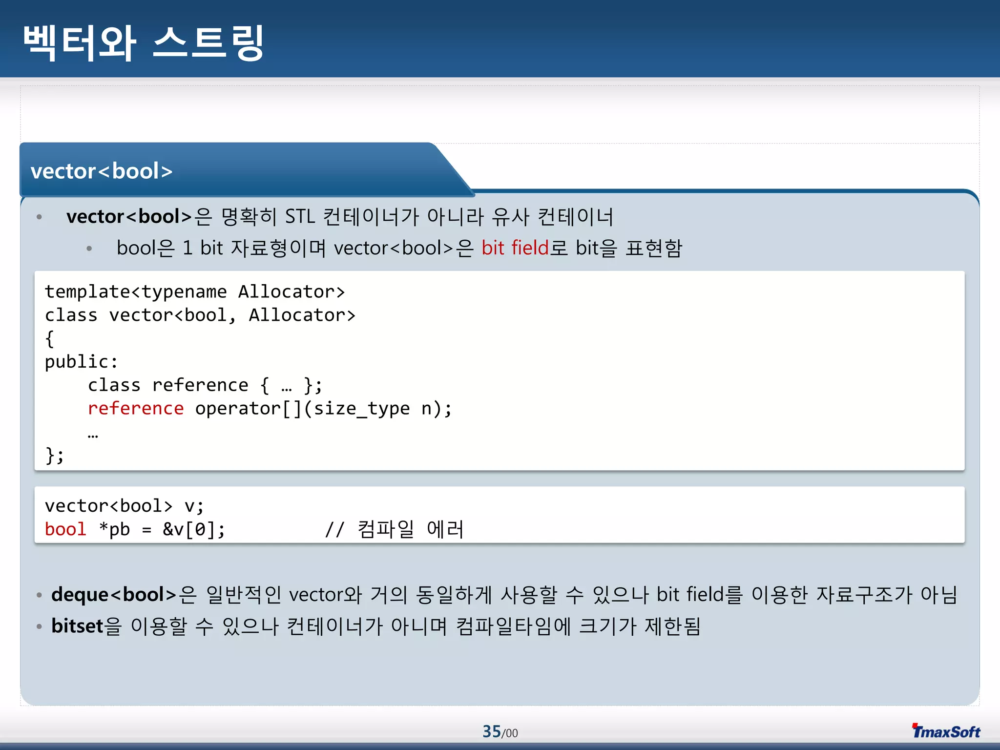 35/00
벡터와 스트링
• vector<bool>은 명확히 STL 컨테이너가 아니라 유사 컨테이너
• bool은 1 bit 자료형이며 vector<bool>은 bit field로 bit을 표현함
• deque<bool>은 일반적인 vector와 거의 동일하게 사용할 수 있으나 bit field를 이용한 자료구조가 아님
• bitset을 이용할 수 있으나 컨테이너가 아니며 컴파일타임에 크기가 제한됨
vector<bool>
template<typename Allocator>
class vector<bool, Allocator>
{
public:
class reference { … };
reference operator[](size_type n);
…
};
vector<bool> v;
bool *pb = &v[0]; // 컴파일 에러
 