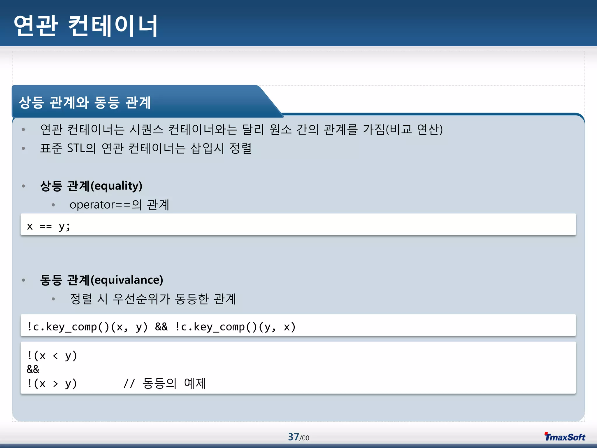 37/00
연관 컨테이너
• 연관 컨테이너는 시퀀스 컨테이너와는 달리 원소 갂의 관계를 가짐(비교 연산)
• 표준 STL의 연관 컨테이너는 삽입시 정렬
• 상등 관계(equality)
• operator==의 관계
• 동등 관계(equivalance)
• 정렬 시 우선순위가 동등한 관계
상등 관계와 동등 관계
x == y;
!c.key_comp()(x, y) && !c.key_comp()(y, x)
!(x < y)
&&
!(x > y) // 동등의 예제
 