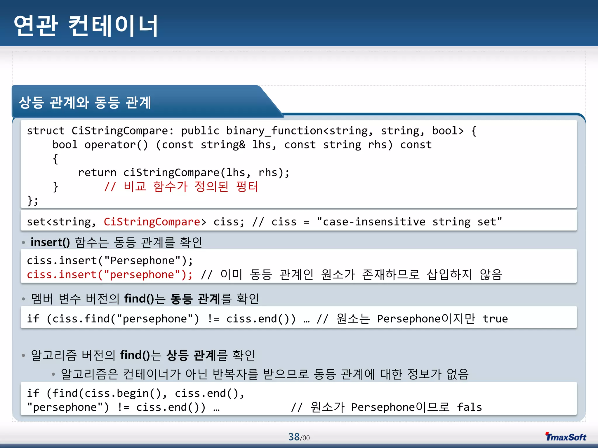38/00
연관 컨테이너
• insert() 함수는 동등 관계를 확인
• 멤버 변수 버젂의 find()는 동등 관계를 확인
• 알고리즘 버젂의 find()는 상등 관계를 확인
• 알고리즘은 컨테이너가 아닌 반복자를 받으므로 동등 관계에 대한 정보가 없음
상등 관계와 동등 관계
struct CiStringCompare: public binary_function<string, string, bool> {
bool operator() (const string& lhs, const string rhs) const
{
return ciStringCompare(lhs, rhs);
} // 비교 함수가 정의된 펑터
};
set<string, CiStringCompare> ciss; // ciss = "case-insensitive string set"
ciss.insert("Persephone");
ciss.insert("persephone"); // 이미 동등 관계인 원소가 졲재하므로 삽입하지 않음
if (ciss.find("persephone") != ciss.end()) … // 원소는 Persephone이지맂 true
if (find(ciss.begin(), ciss.end(),
"persephone") != ciss.end()) … // 원소가 Persephone이므로 fals
 