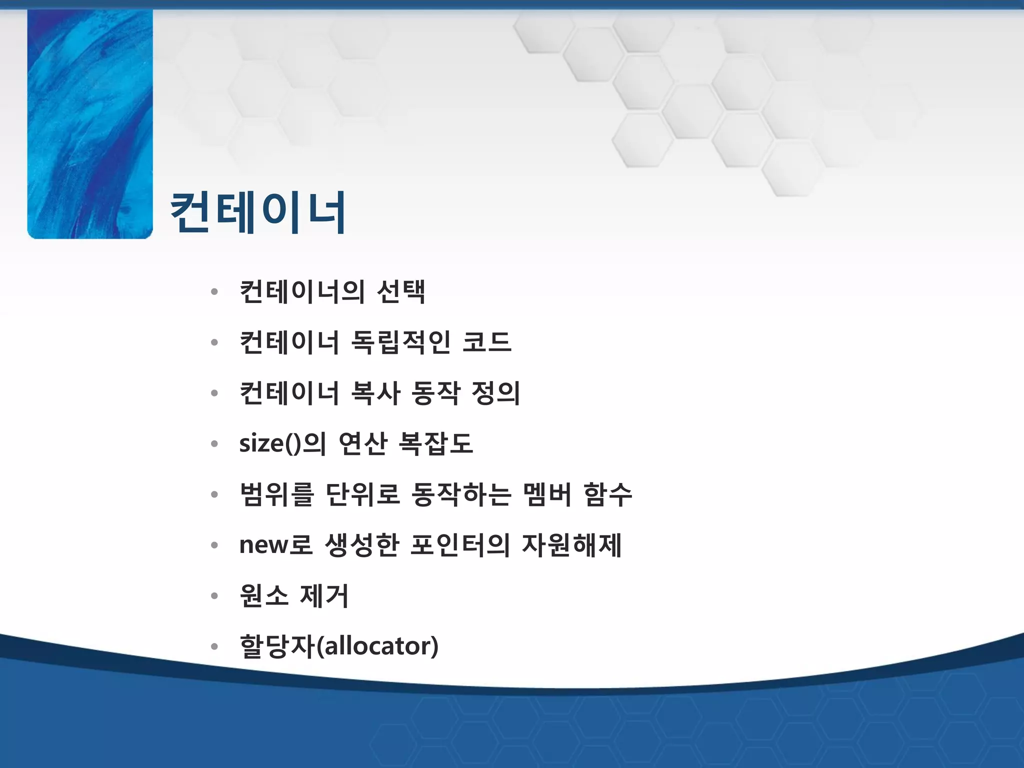 컨테이너
• 컨테이너의 선택
• 컨테이너 독립적인 코드
• 컨테이너 복사 동작 정의
• size()의 연산 복잡도
• 범위를 단위로 동작하는 멤버 함수
• new로 생성한 포인터의 자원해제
• 원소 제거
• 할당자(allocator)
 