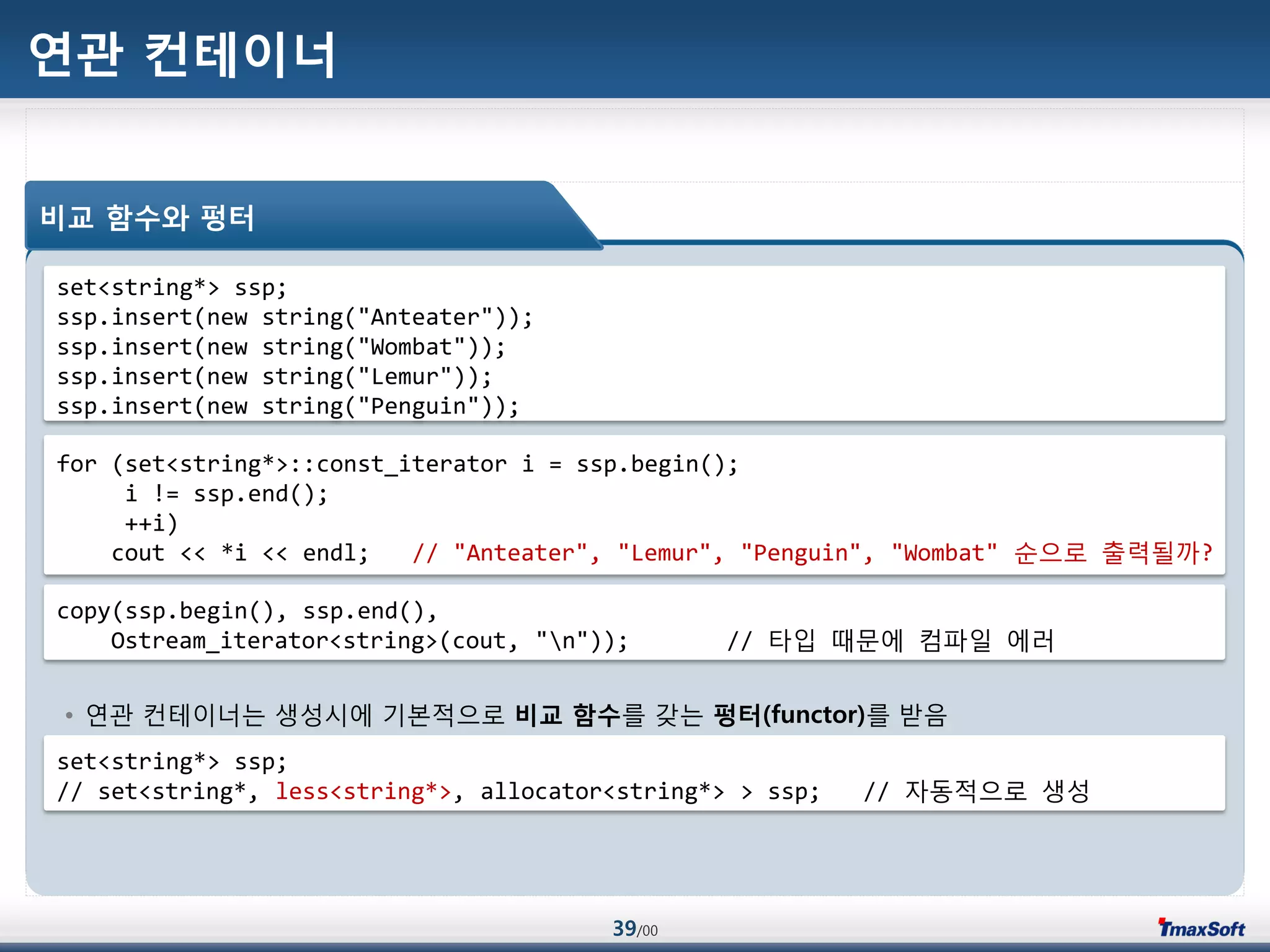39/00
연관 컨테이너
• 연관 컨테이너는 생성시에 기본적으로 비교 함수를 갖는 펑터(functor)를 받음
비교 함수와 펑터
set<string*> ssp;
ssp.insert(new string("Anteater"));
ssp.insert(new string("Wombat"));
ssp.insert(new string("Lemur"));
ssp.insert(new string("Penguin"));
for (set<string*>::const_iterator i = ssp.begin();
i != ssp.end();
++i)
cout << *i << endl; // "Anteater", "Lemur", "Penguin", "Wombat" 순으로 출력될까?
copy(ssp.begin(), ssp.end(),
Ostream_iterator<string>(cout, "n")); // 타입 때문에 컴파일 에러
set<string*> ssp;
// set<string*, less<string*>, allocator<string*> > ssp; // 자동적으로 생성
 
