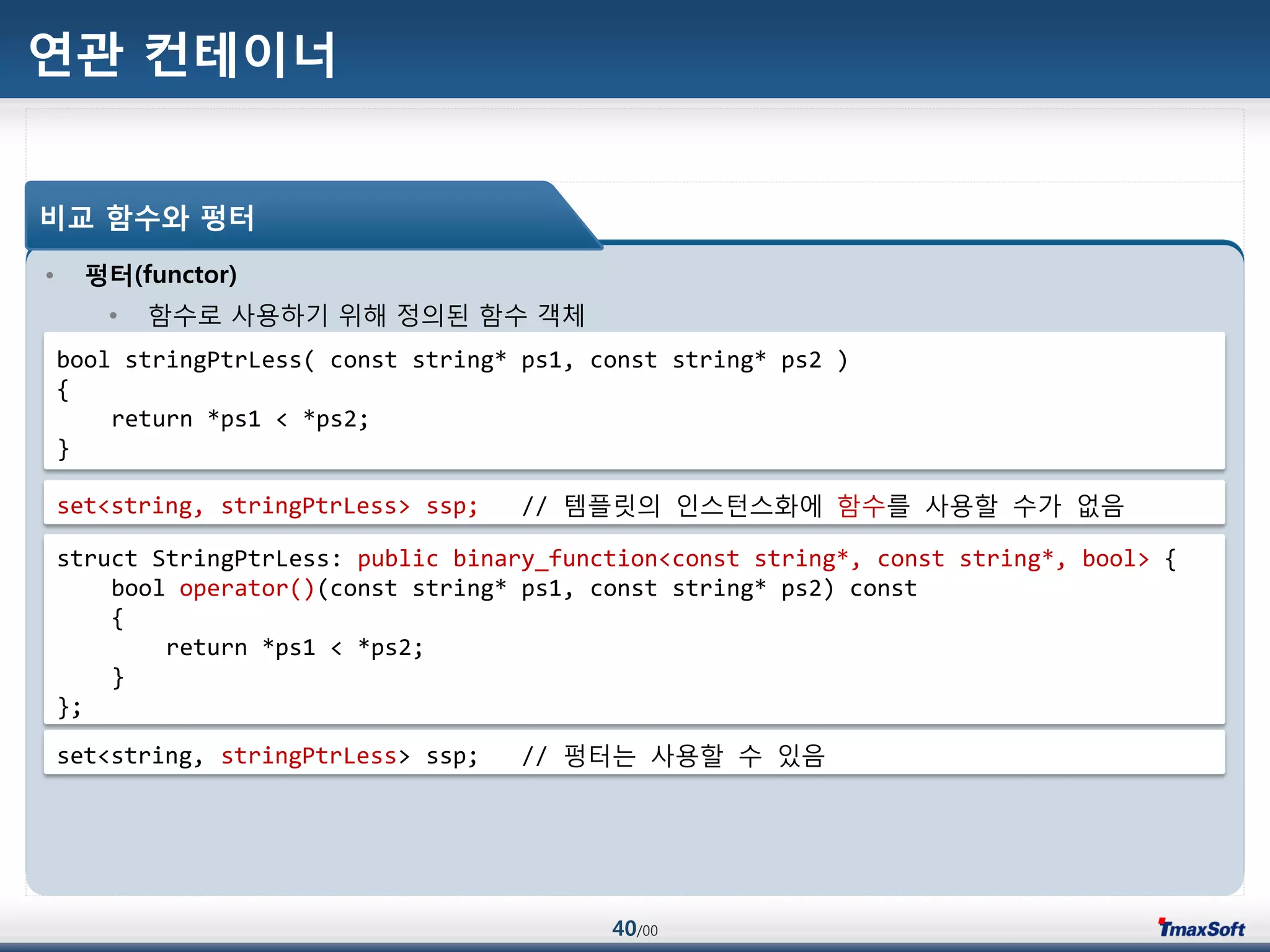 40/00
연관 컨테이너
• 펑터(functor)
• 함수로 사용하기 위해 정의된 함수 객체
비교 함수와 펑터
bool stringPtrLess( const string* ps1, const string* ps2 )
{
return *ps1 < *ps2;
}
set<string, stringPtrLess> ssp; // 템플릾의 인스턴스화에 함수를 사용할 수가 없음
struct StringPtrLess: public binary_function<const string*, const string*, bool> {
bool operator()(const string* ps1, const string* ps2) const
{
return *ps1 < *ps2;
}
};
set<string, stringPtrLess> ssp; // 펑터는 사용할 수 있음
 