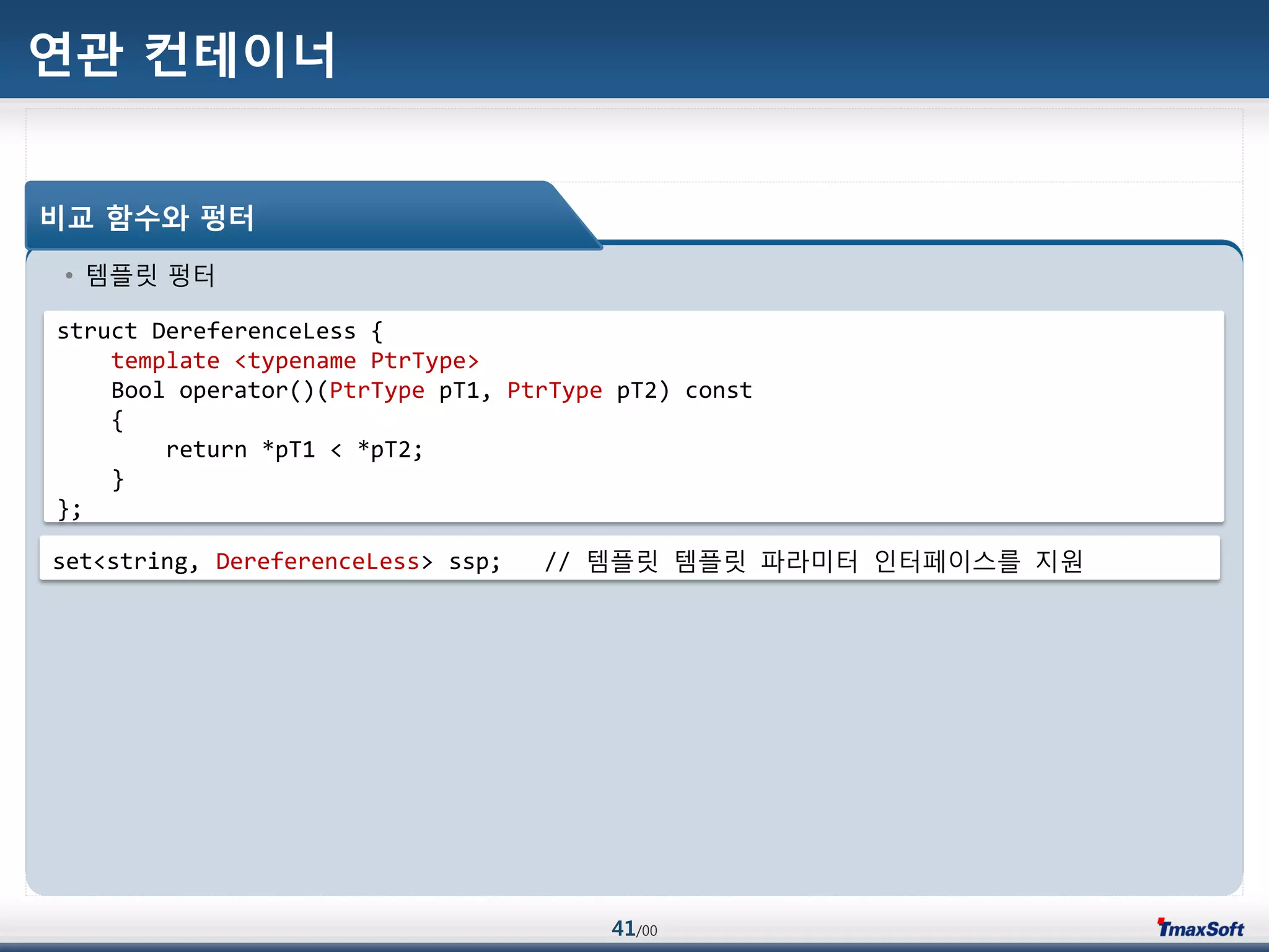 41/00
연관 컨테이너
• 템플릾 펑터
비교 함수와 펑터
struct DereferenceLess {
template <typename PtrType>
Bool operator()(PtrType pT1, PtrType pT2) const
{
return *pT1 < *pT2;
}
};
set<string, DereferenceLess> ssp; // 템플릾 템플릾 파라미터 인터페이스를 지원
 