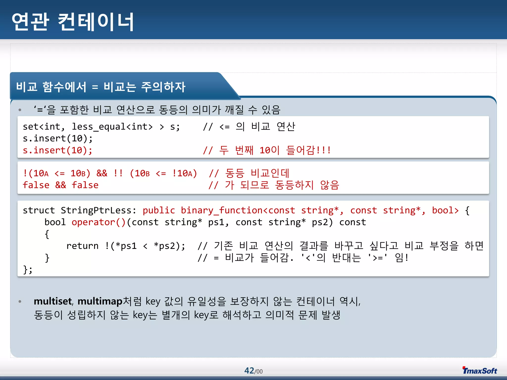 42/00
연관 컨테이너
• ‘=‘을 포함한 비교 연산으로 동등의 의미가 깨질 수 있음
• multiset, multimap처럼 key 값의 유일성을 보장하지 않는 컨테이너 역시,
동등이 성립하지 않는 key는 별개의 key로 해석하고 의미적 문제 발생
비교 함수에서 = 비교는 주의하자
set<int, less_equal<int> > s; // <= 의 비교 연산
s.insert(10);
s.insert(10); // 두 번째 10이 들어감!!!
!(10A <= 10B) && !! (10B <= !10A) // 동등 비교인데
false && false // 가 되므로 동등하지 않음
struct StringPtrLess: public binary_function<const string*, const string*, bool> {
bool operator()(const string* ps1, const string* ps2) const
{
return !(*ps1 < *ps2); // 기졲 비교 연산의 결과를 바꾸고 싶다고 비교 부정을 하면
} // = 비교가 들어감. '<'의 반대는 '>=' 임!
};
 