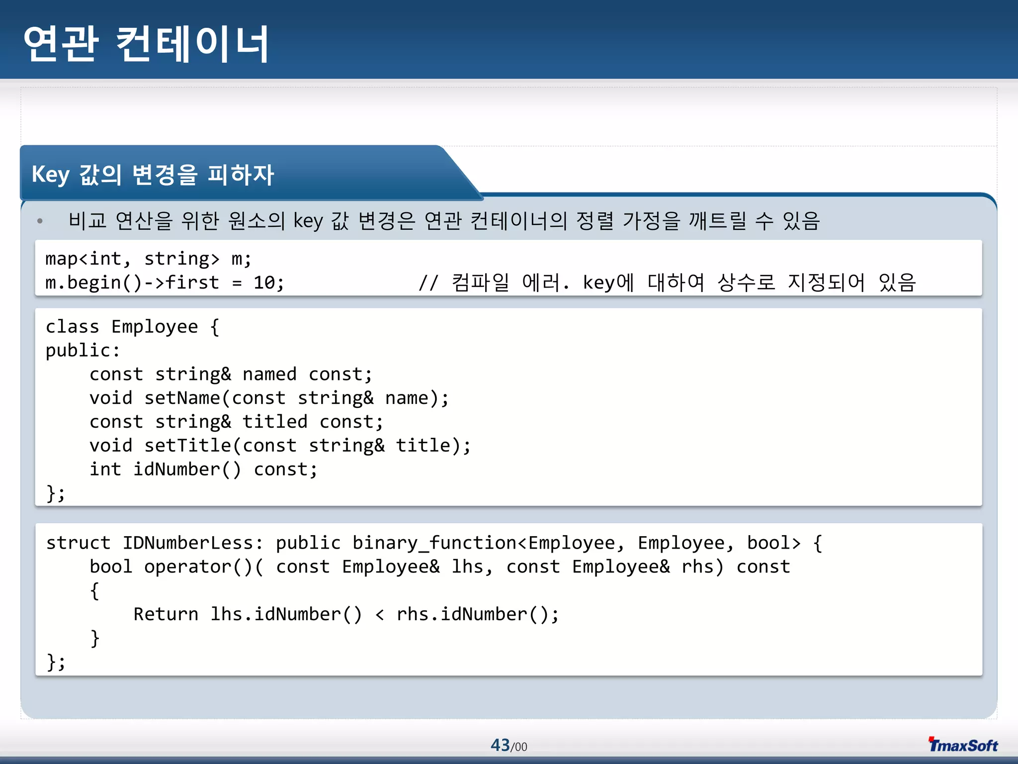 43/00
연관 컨테이너
• 비교 연산을 위한 원소의 key 값 변경은 연관 컨테이너의 정렬 가정을 깨트릴 수 있음
Key 값의 변경을 피하자
map<int, string> m;
m.begin()->first = 10; // 컴파일 에러. key에 대하여 상수로 지정되어 있음...
struct IDNumberLess: public binary_function<Employee, Employee, bool> {
bool operator()( const Employee& lhs, const Employee& rhs) const
{
Return lhs.idNumber() < rhs.idNumber();
}
};
class Employee {
public:
const string& named const;
void setName(const string& name);
const string& titled const;
void setTitle(const string& title);
int idNumber() const;
};
 