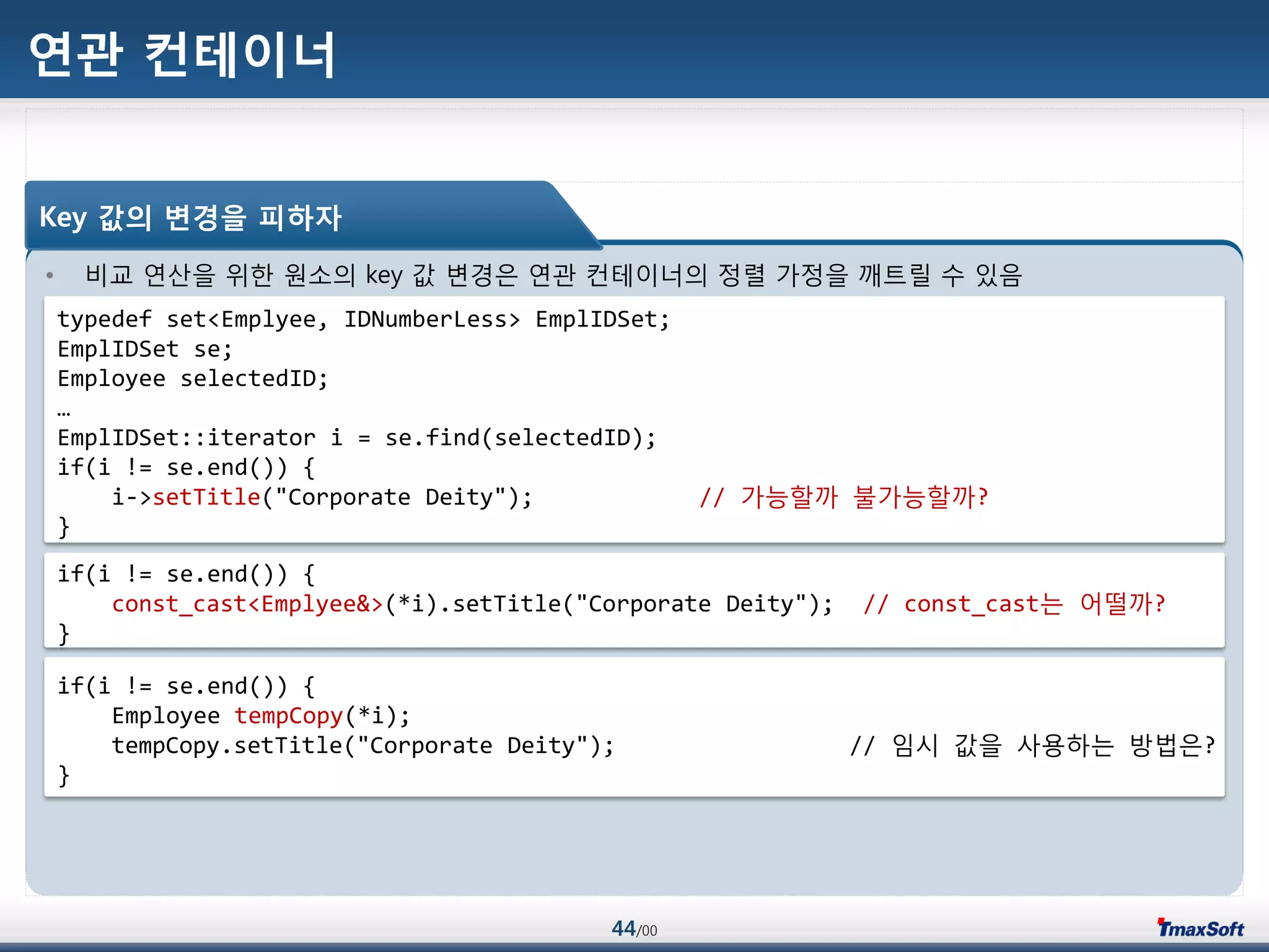 44/00
연관 컨테이너
• 비교 연산을 위한 원소의 key 값 변경은 연관 컨테이너의 정렬 가정을 깨트릴 수 있음
Key 값의 변경을 피하자
typedef set<Emplyee, IDNumberLess> EmplIDSet;
EmplIDSet se;
Employee selectedID;
…
EmplIDSet::iterator i = se.find(selectedID);
if(i != se.end()) {
i->setTitle("Corporate Deity"); // 가능할까 불가능할까?
}
if(i != se.end()) {
const_cast<Emplyee&>(*i).setTitle("Corporate Deity"); // const_cast는 어떨까?
}
if(i != se.end()) {
Employee tempCopy(*i);
tempCopy.setTitle("Corporate Deity"); // 임시 값을 사용하는 방법은?
}
 