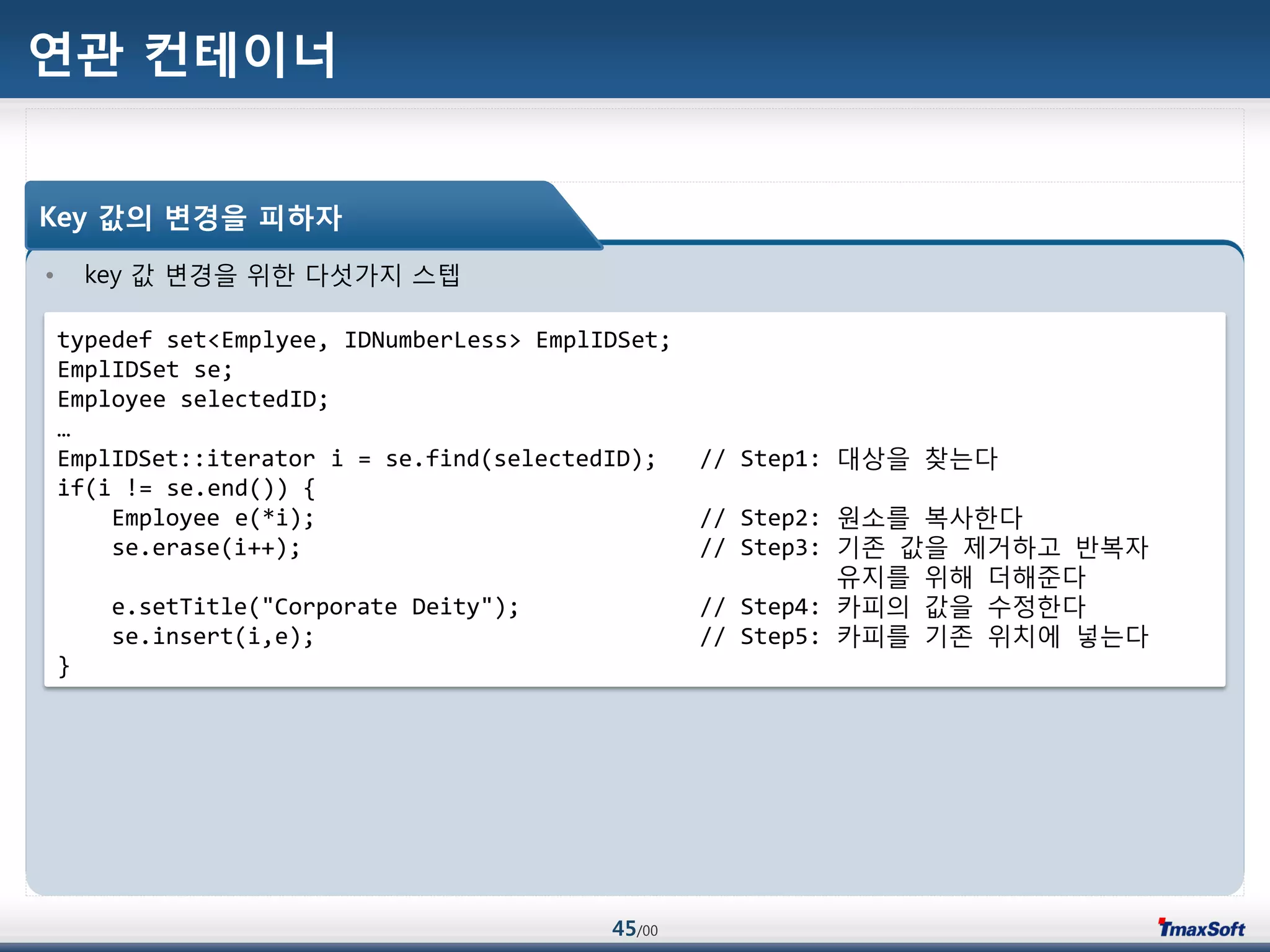 45/00
연관 컨테이너
• key 값 변경을 위한 다섯가지 스텝
Key 값의 변경을 피하자
typedef set<Emplyee, IDNumberLess> EmplIDSet;
EmplIDSet se;
Employee selectedID;
…
EmplIDSet::iterator i = se.find(selectedID); // Step1: 대상을 찾는다
if(i != se.end()) {
Employee e(*i); // Step2: 원소를 복사한다
se.erase(i++); // Step3: 기졲 값을 제거하고 반복자
유지를 위해 더해준다
e.setTitle("Corporate Deity"); // Step4: 카피의 값을 수정한다
se.insert(i,e); // Step5: 카피를 기졲 위치에 넣는다
}
 