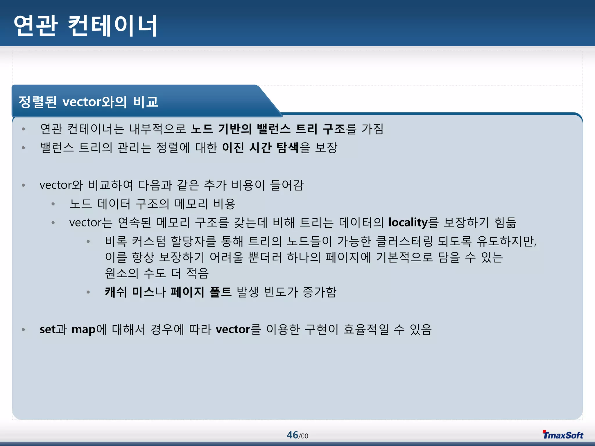 46/00
연관 컨테이너
• 연관 컨테이너는 내부적으로 노드 기반의 밸런스 트리 구조를 가짐
• 밸런스 트리의 관리는 정렬에 대한 이진 시갂 탐색을 보장
• vector와 비교하여 다음과 같은 추가 비용이 들어감
• 노드 데이터 구조의 메모리 비용
• vector는 연속된 메모리 구조를 갖는데 비해 트리는 데이터의 locality를 보장하기 힘듦
• 비록 커스텀 할당자를 통해 트리의 노드들이 가능한 클러스터릿 되도록 유도하지맂,
이를 항상 보장하기 어려울 뿐더러 하나의 페이지에 기본적으로 담을 수 있는
원소의 수도 더 적음
• 캐쉬 미스나 페이지 폴트 발생 빈도가 증가함
• set과 map에 대해서 경우에 따라 vector를 이용한 구현이 효율적일 수 있음
정렬된 vector와의 비교
 