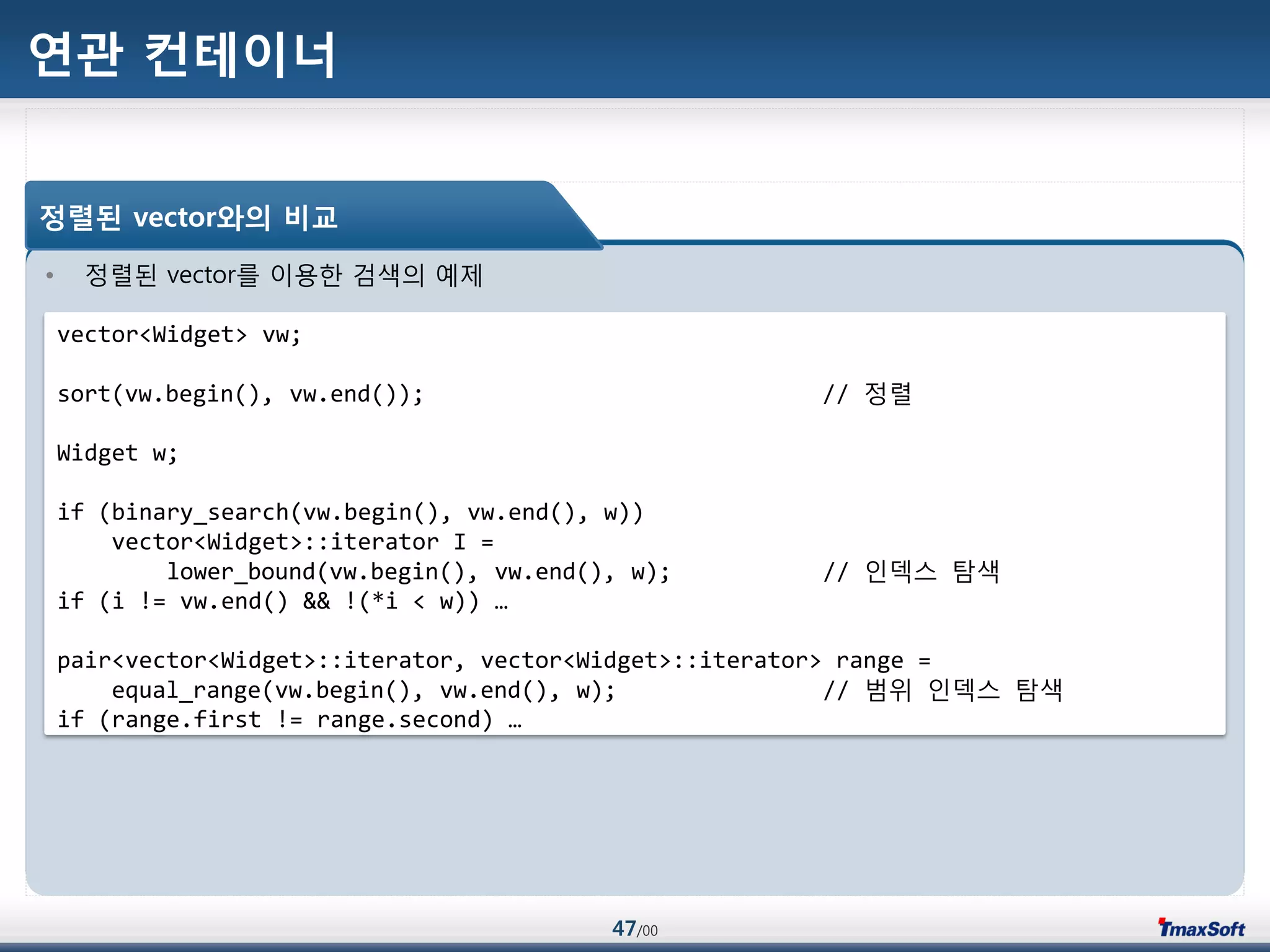 47/00
연관 컨테이너
• 정렬된 vector를 이용한 검색의 예제
정렬된 vector와의 비교
vector<Widget> vw;
sort(vw.begin(), vw.end()); // 정렬
Widget w;
if (binary_search(vw.begin(), vw.end(), w))
vector<Widget>::iterator I =
lower_bound(vw.begin(), vw.end(), w); // 인덱스 탐색
if (i != vw.end() && !(*i < w)) …
pair<vector<Widget>::iterator, vector<Widget>::iterator> range =
equal_range(vw.begin(), vw.end(), w); // 범위 인덱스 탐색
if (range.first != range.second) …
 