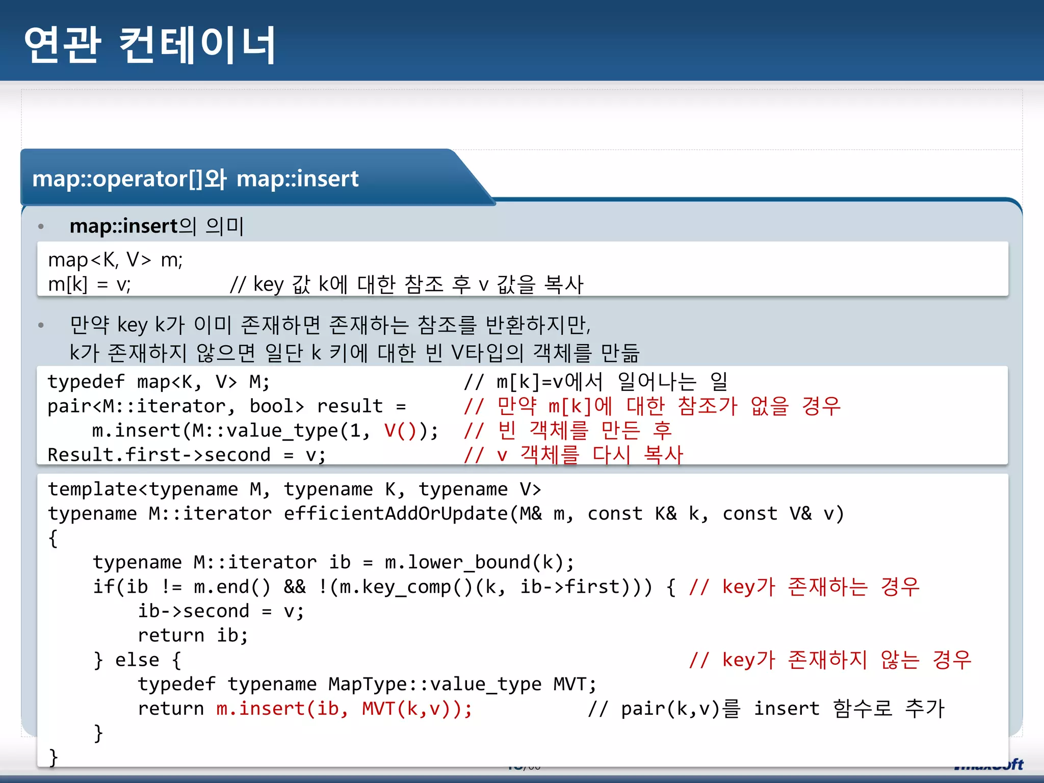 48/00
연관 컨테이너
• map::insert의 의미
• 맂약 key k가 이미 졲재하면 졲재하는 참조를 반홖하지맂,
k가 졲재하지 않으면 일단 k 키에 대한 빈 V타입의 객체를 맂듦
map::operator[]와 map::insert
map<K, V> m;
m[k] = v; // key 값 k에 대한 참조 후 v 값을 복사
typedef map<K, V> M; // m[k]=v에서 일어나는 일
pair<M::iterator, bool> result = // 맂약 m[k]에 대한 참조가 없을 경우
m.insert(M::value_type(1, V()); // 빈 객체를 맂듞 후
Result.first->second = v; // v 객체를 다시 복사
template<typename M, typename K, typename V>
typename M::iterator efficientAddOrUpdate(M& m, const K& k, const V& v)
{
typename M::iterator ib = m.lower_bound(k);
if(ib != m.end() && !(m.key_comp()(k, ib->first))) { // key가 졲재하는 경우
ib->second = v;
return ib;
} else { // key가 졲재하지 않는 경우
typedef typename MapType::value_type MVT;
return m.insert(ib, MVT(k,v)); // pair(k,v)를 insert 함수로 추가
}
}
 