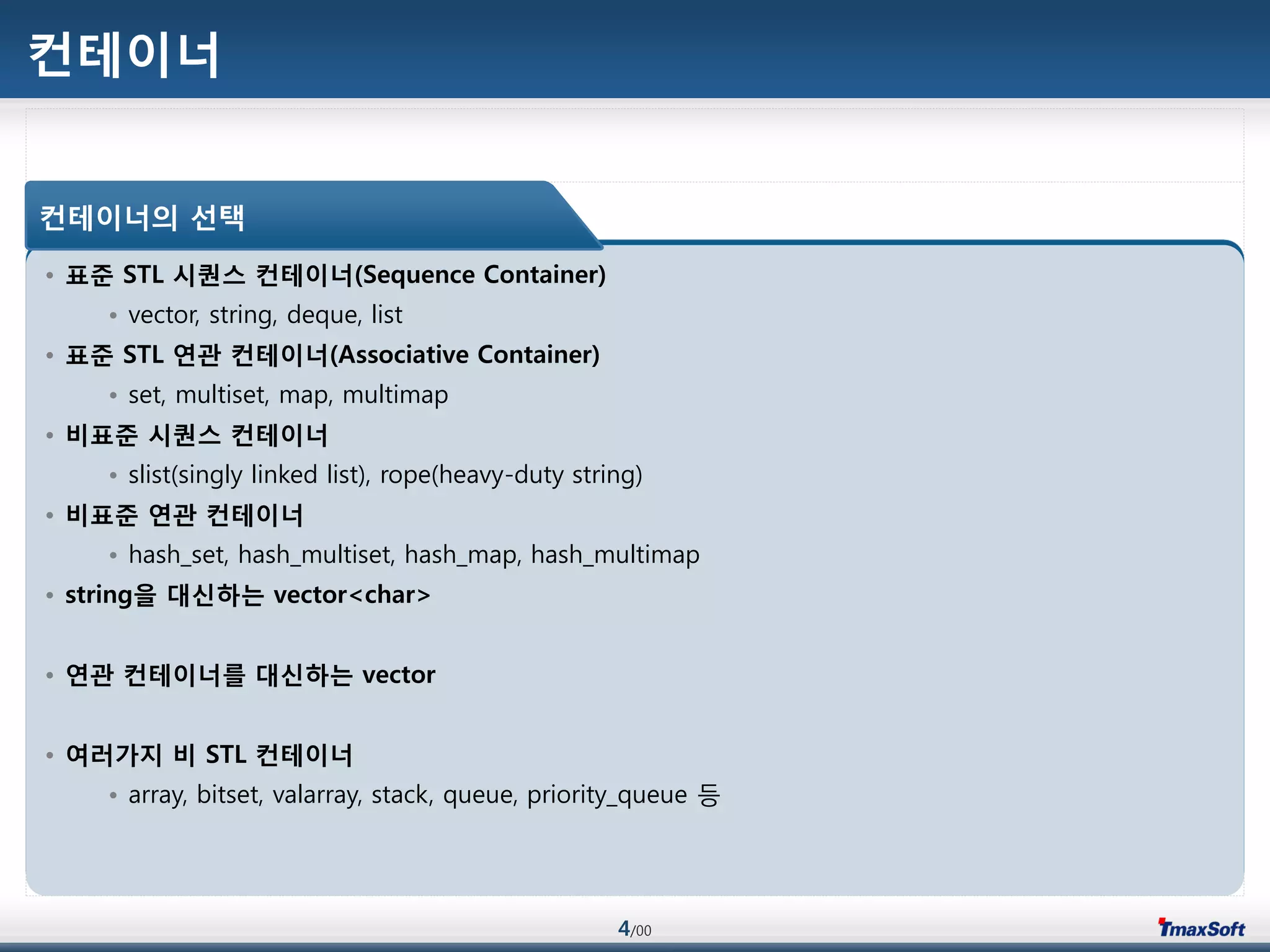 4/00
컨테이너
• 표준 STL 시퀀스 컨테이너(Sequence Container)
• vector, string, deque, list
• 표준 STL 연관 컨테이너(Associative Container)
• set, multiset, map, multimap
• 비표준 시퀀스 컨테이너
• slist(singly linked list), rope(heavy-duty string)
• 비표준 연관 컨테이너
• hash_set, hash_multiset, hash_map, hash_multimap
• string을 대싞하는 vector<char>
• 연관 컨테이너를 대싞하는 vector
• 여러가지 비 STL 컨테이너
• array, bitset, valarray, stack, queue, priority_queue 등
컨테이너의 선택
 