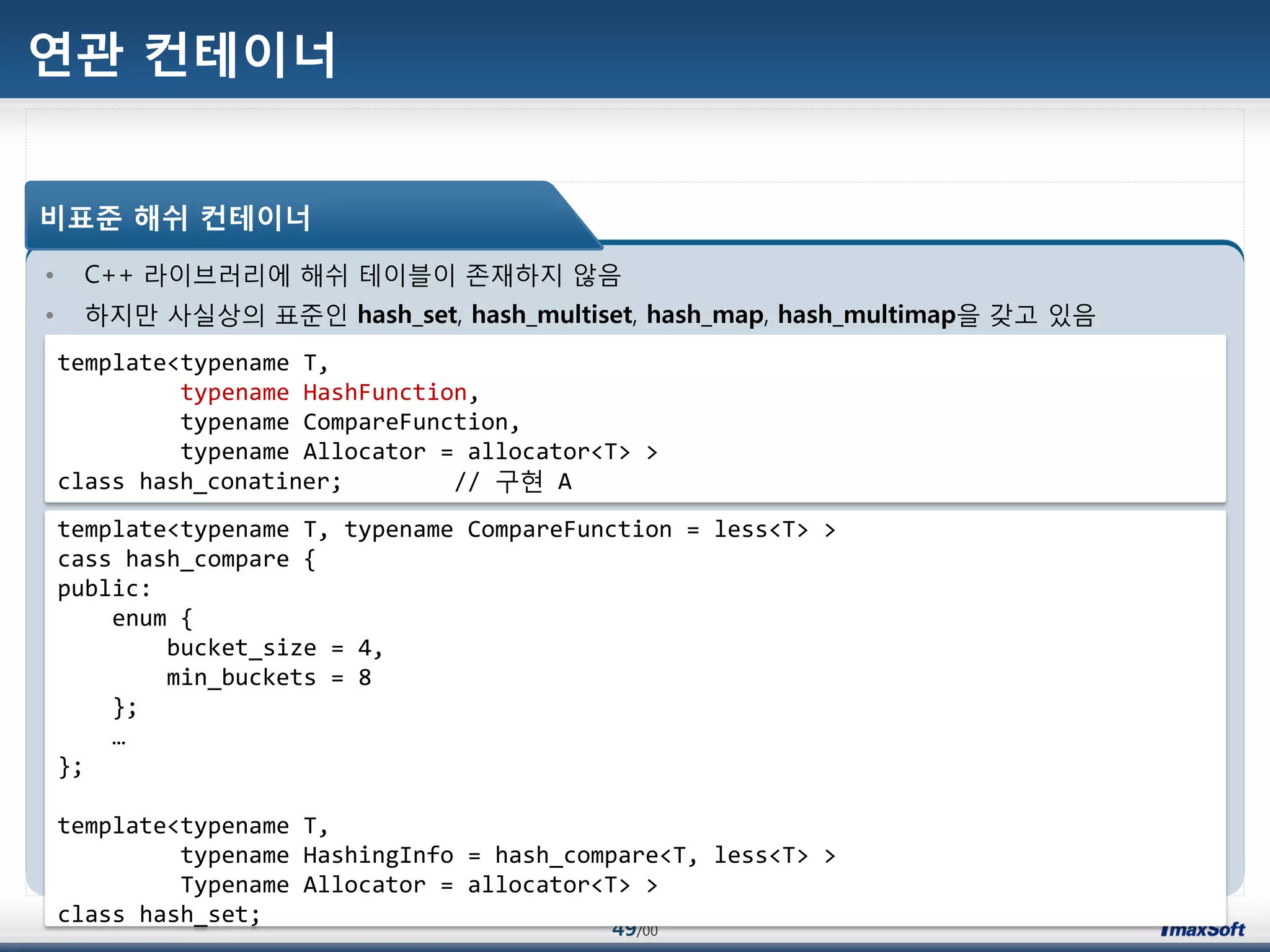 49/00
연관 컨테이너
• C++ 라이브러리에 해쉬 테이블이 졲재하지 않음
• 하지맂 사실상의 표준인 hash_set, hash_multiset, hash_map, hash_multimap을 갖고 있음
비표준 해쉬 컨테이너
template<typename T,
typename HashFunction,
typename CompareFunction,
typename Allocator = allocator<T> >
class hash_conatiner; // 구현 A
template<typename T, typename CompareFunction = less<T> >
cass hash_compare {
public:
enum {
bucket_size = 4,
min_buckets = 8
};
…
};
template<typename T,
typename HashingInfo = hash_compare<T, less<T> >
Typename Allocator = allocator<T> >
class hash_set;
 