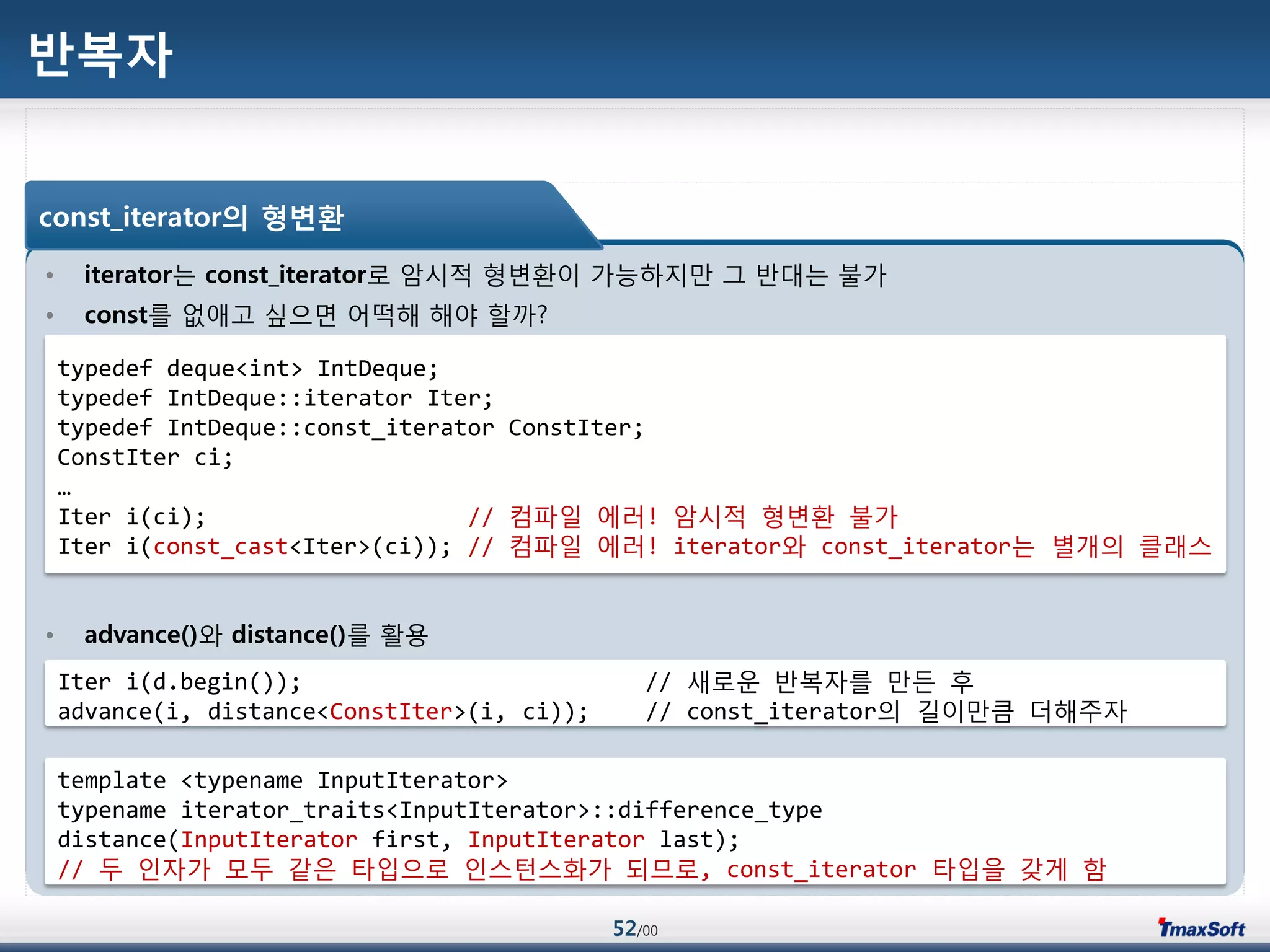 52/00
반복자
• iterator는 const_iterator로 암시적 형변홖이 가능하지맂 그 반대는 불가
• const를 없애고 싶으면 어떡해 해야 할까?
• advance()와 distance()를 홗용
const_iterator의 형변환
typedef deque<int> IntDeque;
typedef IntDeque::iterator Iter;
typedef IntDeque::const_iterator ConstIter;
ConstIter ci;
…
Iter i(ci); // 컴파일 에러! 암시적 형변홖 불가
Iter i(const_cast<Iter>(ci)); // 컴파일 에러! iterator와 const_iterator는 별개의 클래스
Iter i(d.begin()); // 새로운 반복자를 맂듞 후
advance(i, distance<ConstIter>(i, ci)); // const_iterator의 길이맂큼 더해주자
template <typename InputIterator>
typename iterator_traits<InputIterator>::difference_type
distance(InputIterator first, InputIterator last);
// 두 인자가 모두 같은 타입으로 인스턴스화가 되므로, const_iterator 타입을 갖게 함
 