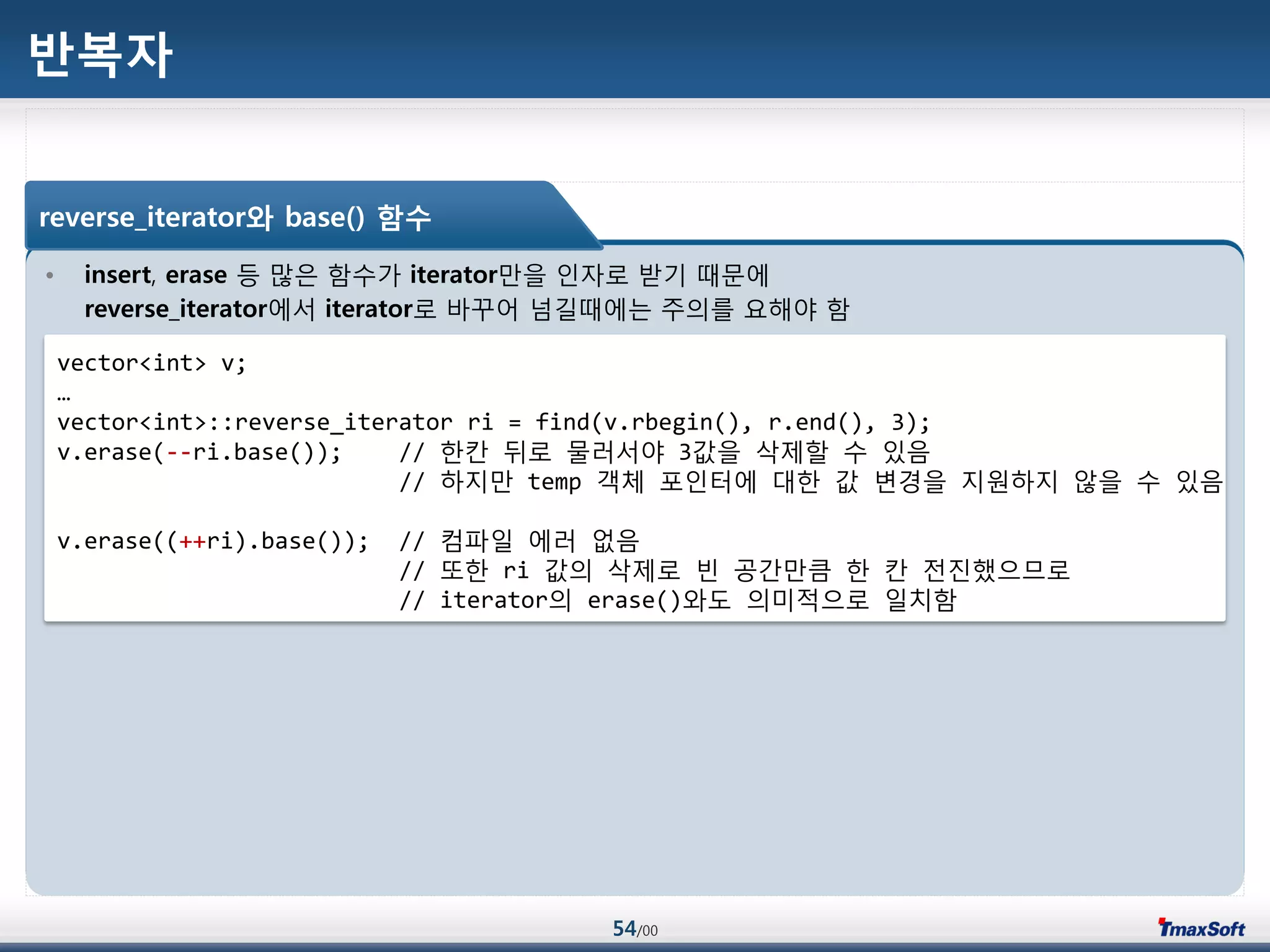 54/00
반복자
• insert, erase 등 맃은 함수가 iterator맂을 인자로 받기 때문에
reverse_iterator에서 iterator로 바꾸어 넘길때에는 주의를 요해야 함
reverse_iterator와 base() 함수
vector<int> v;
…
vector<int>::reverse_iterator ri = find(v.rbegin(), r.end(), 3);
v.erase(--ri.base()); // 한칸 뒤로 물러서야 3값을 삭제할 수 있음
// 하지맂 temp 객체 포인터에 대한 값 변경을 지원하지 않을 수 있음
v.erase((++ri).base()); // 컴파일 에러 없음
// 또한 ri 값의 삭제로 빈 공갂맂큼 한 칸 젂진했으므로
// iterator의 erase()와도 의미적으로 일치함
 