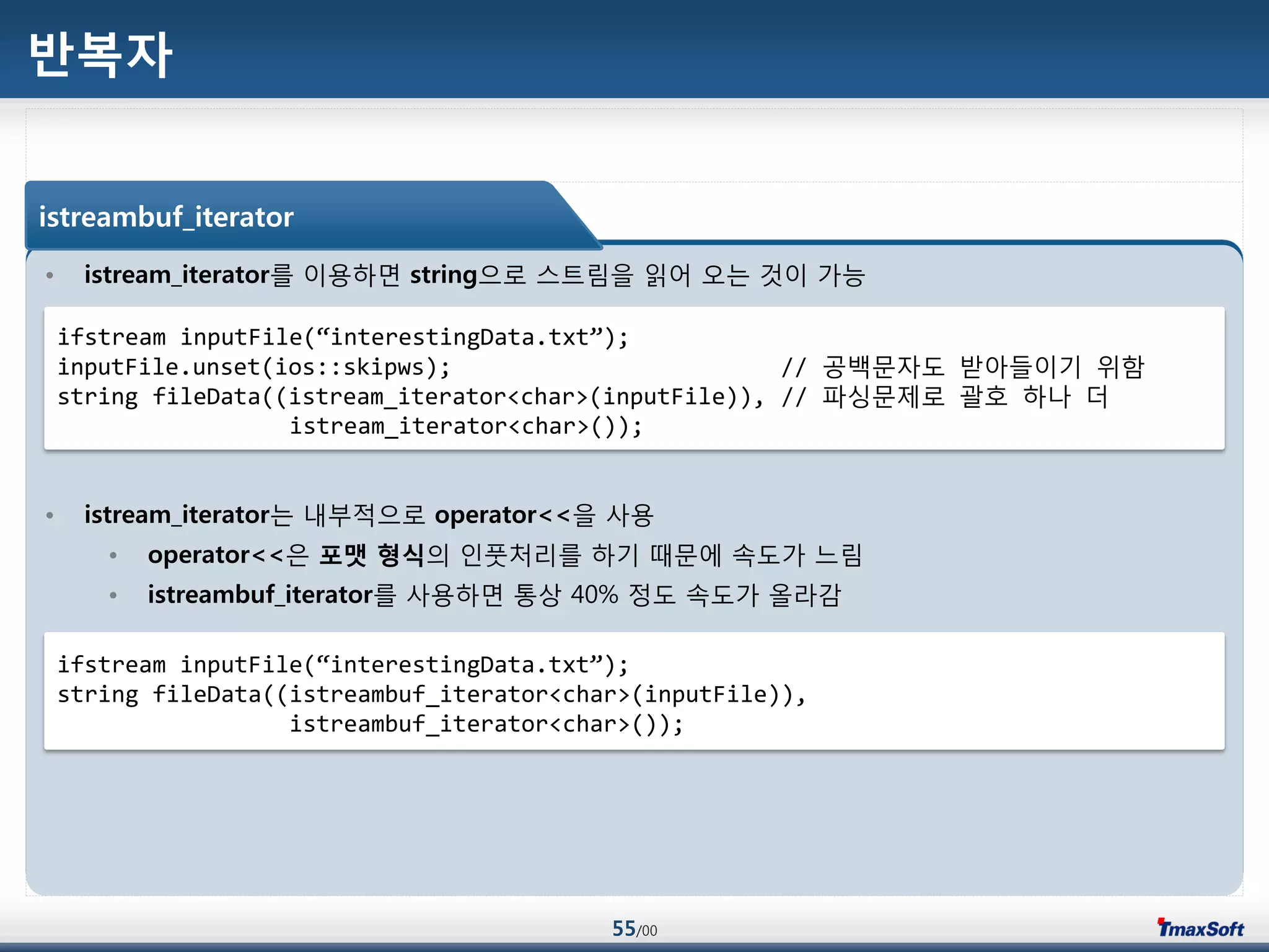 55/00
반복자
• istream_iterator를 이용하면 string으로 스트림을 읽어 오는 것이 가능
• istream_iterator는 내부적으로 operator<<을 사용
• operator<<은 포맷 형식의 인풋처리를 하기 때문에 속도가 느림
• istreambuf_iterator를 사용하면 통상 40% 정도 속도가 올라감
istreambuf_iterator
ifstream inputFile(“interestingData.txt”);
inputFile.unset(ios::skipws); // 공백문자도 받아들이기 위함
string fileData((istream_iterator<char>(inputFile)), // 파싱문제로 괄호 하나 더
istream_iterator<char>());
ifstream inputFile(“interestingData.txt”);
string fileData((istreambuf_iterator<char>(inputFile)),
istreambuf_iterator<char>());
 