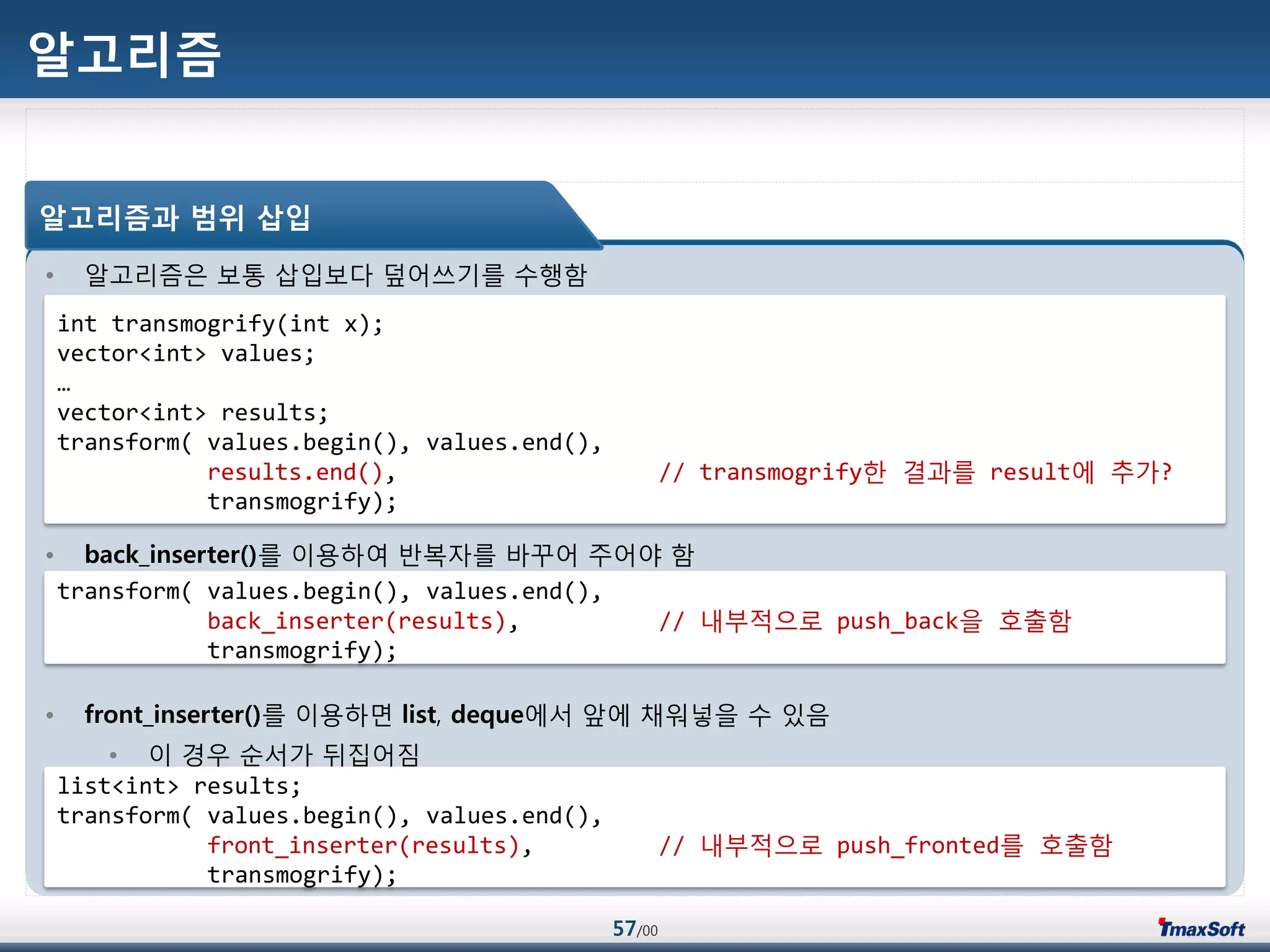 57/00
알고리즘
• 알고리즘은 보통 삽입보다 덮어쓰기를 수행함
• back_inserter()를 이용하여 반복자를 바꾸어 주어야 함
• front_inserter()를 이용하면 list, deque에서 앞에 채워넣을 수 있음
• 이 경우 순서가 뒤집어짐
알고리즘과 범위 삽입
int transmogrify(int x);
vector<int> values;
…
vector<int> results;
transform( values.begin(), values.end(),
results.end(), // transmogrify한 결과를 result에 추가?
transmogrify);
transform( values.begin(), values.end(),
back_inserter(results), // 내부적으로 push_back을 호출함
transmogrify);
list<int> results;
transform( values.begin(), values.end(),
front_inserter(results), // 내부적으로 push_fronted를 호출함
transmogrify);
 