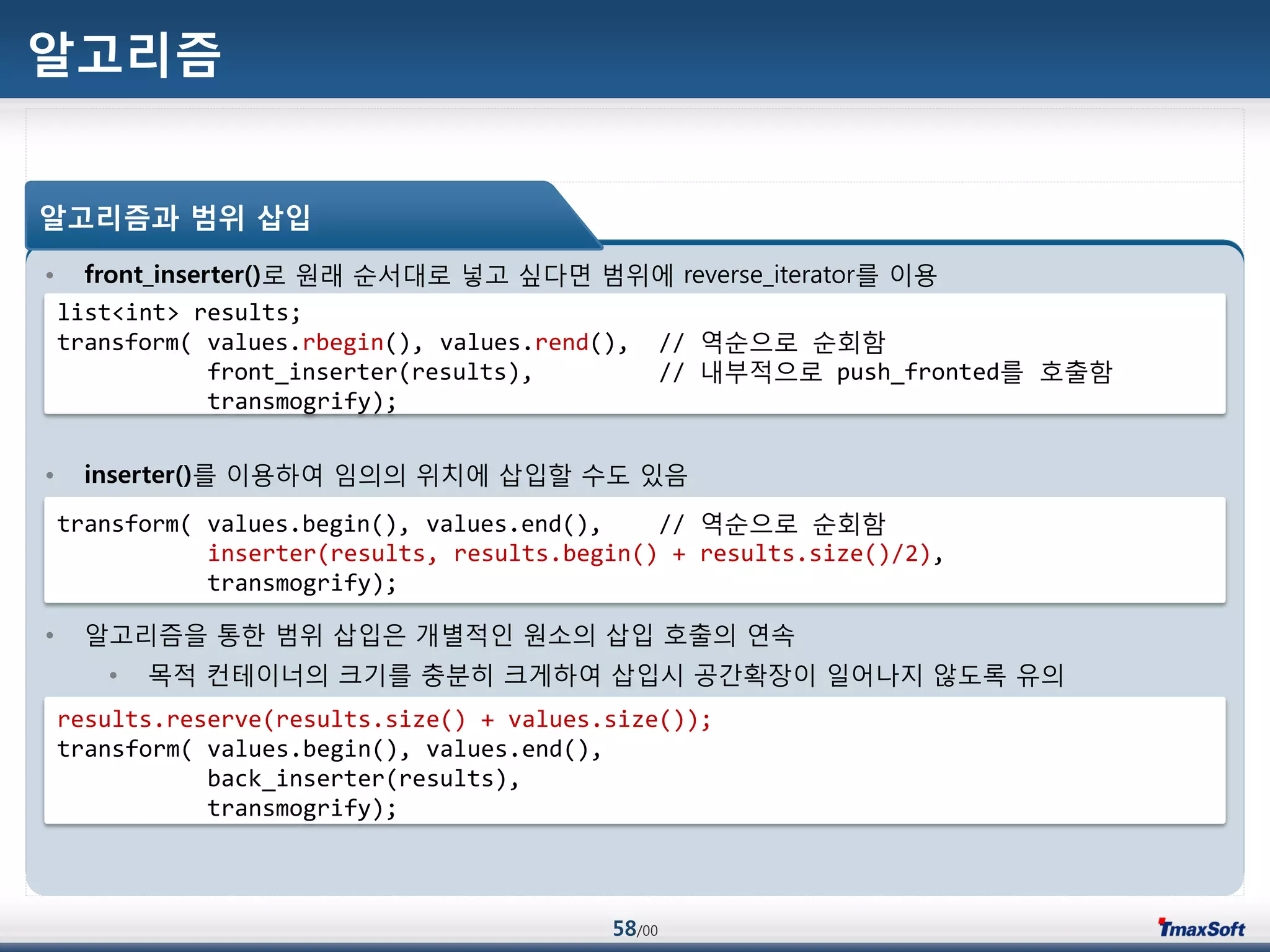 58/00
알고리즘
• front_inserter()로 원래 순서대로 넣고 싶다면 범위에 reverse_iterator를 이용
• inserter()를 이용하여 임의의 위치에 삽입할 수도 있음
• 알고리즘을 통한 범위 삽입은 개별적인 원소의 삽입 호출의 연속
• 목적 컨테이너의 크기를 충분히 크게하여 삽입시 공갂확장이 일어나지 않도록 유의
알고리즘과 범위 삽입
list<int> results;
transform( values.rbegin(), values.rend(), // 역순으로 순회함
front_inserter(results), // 내부적으로 push_fronted를 호출함
transmogrify);
transform( values.begin(), values.end(), // 역순으로 순회함
inserter(results, results.begin() + results.size()/2),
transmogrify);
results.reserve(results.size() + values.size());
transform( values.begin(), values.end(),
back_inserter(results),
transmogrify);
 