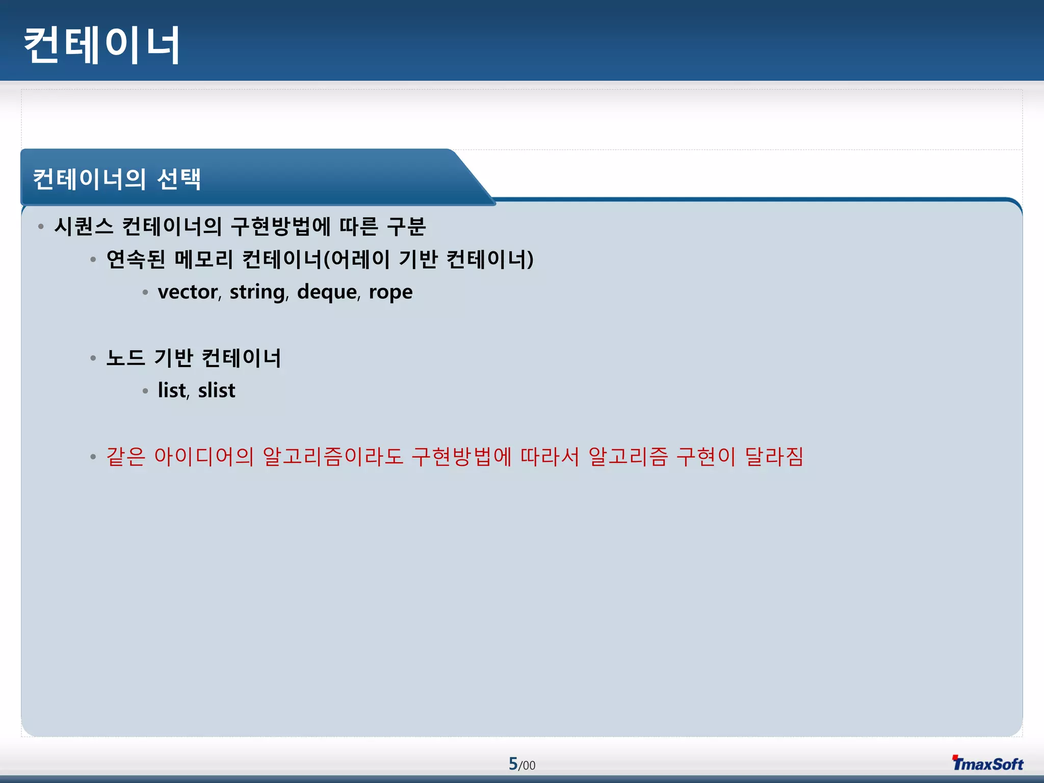 5/00
컨테이너
• 시퀀스 컨테이너의 구현방법에 따른 구분
• 연속된 메모리 컨테이너(어레이 기반 컨테이너)
• vector, string, deque, rope
• 노드 기반 컨테이너
• list, slist
• 같은 아이디어의 알고리즘이라도 구현방법에 따라서 알고리즘 구현이 달라짐
컨테이너의 선택
 