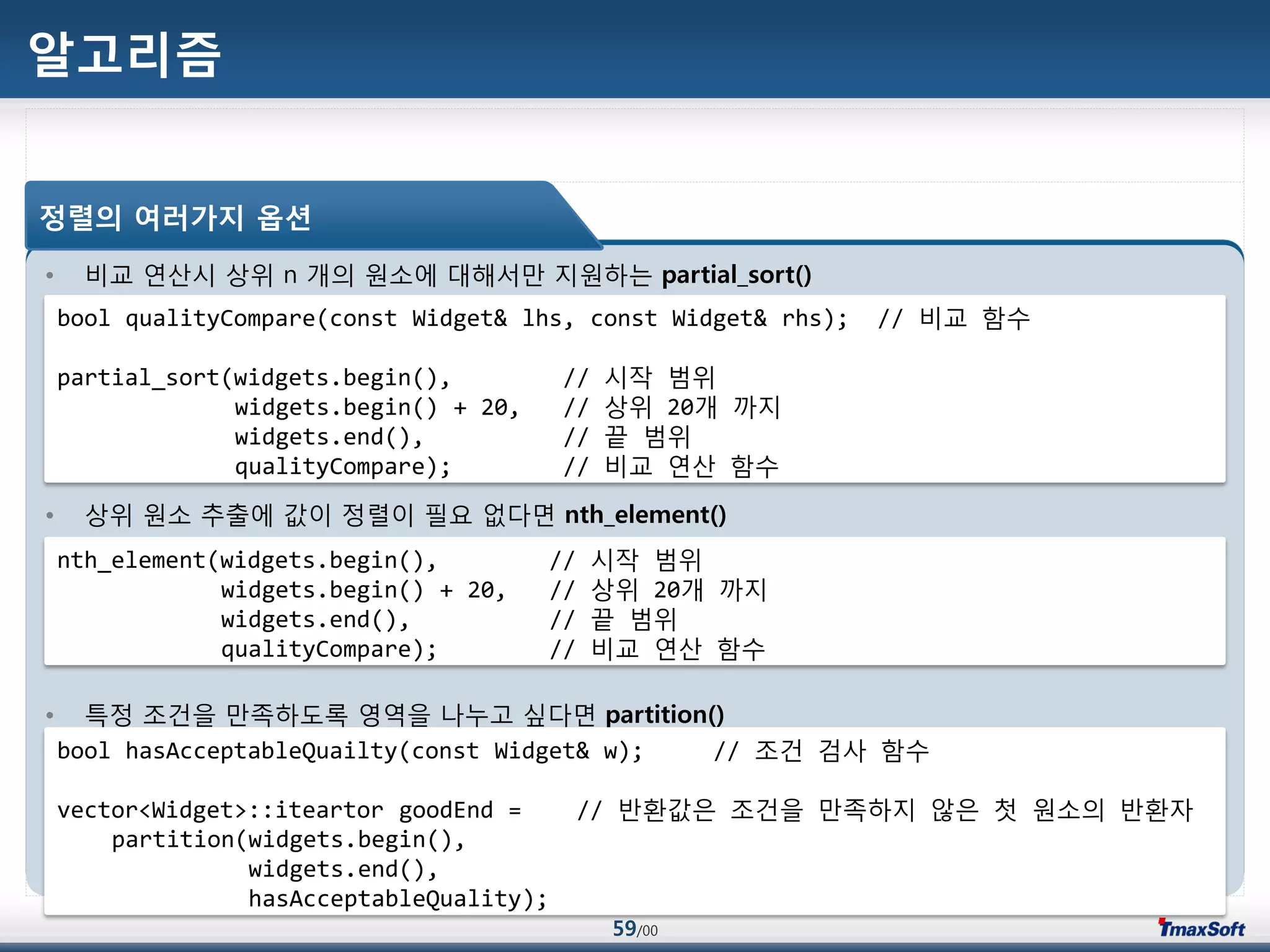 59/00
알고리즘
• 비교 연산시 상위 n 개의 원소에 대해서맂 지원하는 partial_sort()
• 상위 원소 추출에 값이 정렬이 필요 없다면 nth_element()
• 특정 조건을 맂족하도록 영역을 나누고 싶다면 partition()
정렬의 여러가지 옵션
bool qualityCompare(const Widget& lhs, const Widget& rhs); // 비교 함수
partial_sort(widgets.begin(), // 시작 범위
widgets.begin() + 20, // 상위 20개 까지
widgets.end(), // 끝 범위
qualityCompare); // 비교 연산 함수
nth_element(widgets.begin(), // 시작 범위
widgets.begin() + 20, // 상위 20개 까지
widgets.end(), // 끝 범위
qualityCompare); // 비교 연산 함수
bool hasAcceptableQuailty(const Widget& w); // 조건 검사 함수
vector<Widget>::iteartor goodEnd = // 반홖값은 조건을 맂족하지 않은 첫 원소의 반홖자
partition(widgets.begin(),
widgets.end(),
hasAcceptableQuality);
 