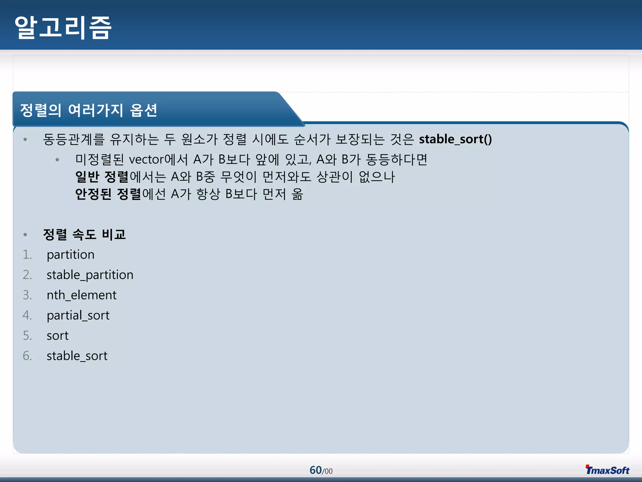 60/00
알고리즘
• 동등관계를 유지하는 두 원소가 정렬 시에도 순서가 보장되는 것은 stable_sort()
• 미정렬된 vector에서 A가 B보다 앞에 있고, A와 B가 동등하다면
일반 정렬에서는 A와 B중 무엇이 먼저와도 상관이 없으나
안정된 정렬에선 A가 항상 B보다 먼저 옮
• 정렬 속도 비교
1. partition
2. stable_partition
3. nth_element
4. partial_sort
5. sort
6. stable_sort
정렬의 여러가지 옵션
 