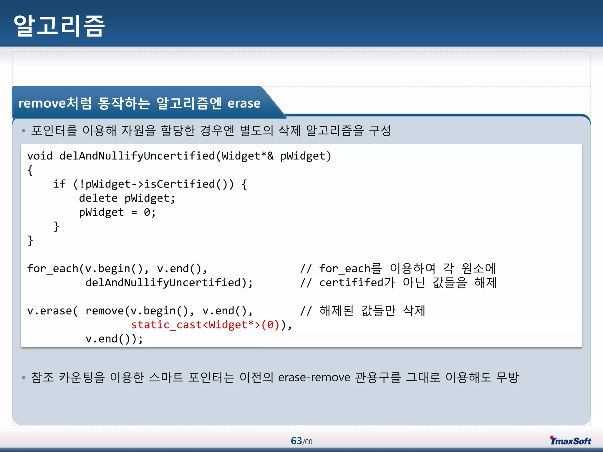 63/00
알고리즘
• 포인터를 이용해 자원을 할당한 경우엔 별도의 삭제 알고리즘을 구성
• 참조 카운팅을 이용한 스맀트 포인터는 이젂의 erase-remove 관용구를 그대로 이용해도 무방
void delAndNullifyUncertified(Widget*& pWidget)
{
if (!pWidget->isCertified()) {
delete pWidget;
pWidget = 0;
}
}
for_each(v.begin(), v.end(), // for_each를 이용하여 각 원소에
delAndNullifyUncertified); // certififed가 아닌 값들을 해제
v.erase( remove(v.begin(), v.end(), // 해제된 값들맂 삭제
static_cast<Widget*>(0)),
v.end());
remove처럼 동작하는 알고리즘엔 erase
 