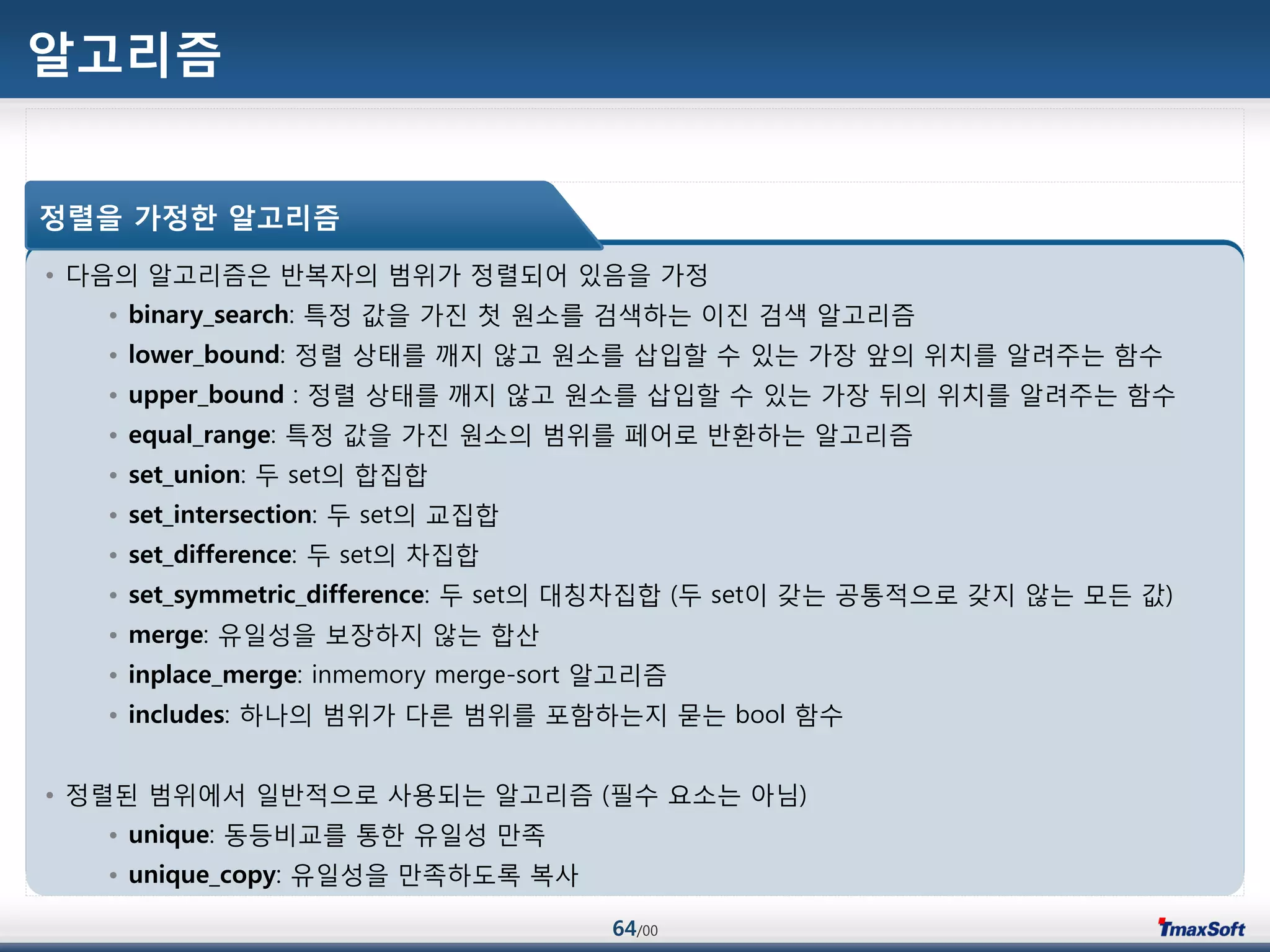 64/00
알고리즘
• 다음의 알고리즘은 반복자의 범위가 정렬되어 있음을 가정
• binary_search: 특정 값을 가진 첫 원소를 검색하는 이진 검색 알고리즘
• lower_bound: 정렬 상태를 깨지 않고 원소를 삽입할 수 있는 가장 앞의 위치를 알려주는 함수
• upper_bound : 정렬 상태를 깨지 않고 원소를 삽입할 수 있는 가장 뒤의 위치를 알려주는 함수
• equal_range: 특정 값을 가진 원소의 범위를 페어로 반홖하는 알고리즘
• set_union: 두 set의 합집합
• set_intersection: 두 set의 교집합
• set_difference: 두 set의 차집합
• set_symmetric_difference: 두 set의 대칭차집합 (두 set이 갖는 공통적으로 갖지 않는 모듞 값)
• merge: 유일성을 보장하지 않는 합산
• inplace_merge: inmemory merge-sort 알고리즘
• includes: 하나의 범위가 다른 범위를 포함하는지 묻는 bool 함수
• 정렬된 범위에서 일반적으로 사용되는 알고리즘 (필수 요소는 아님)
• unique: 동등비교를 통한 유일성 맂족
• unique_copy: 유일성을 맂족하도록 복사
정렬을 가정한 알고리즘
 