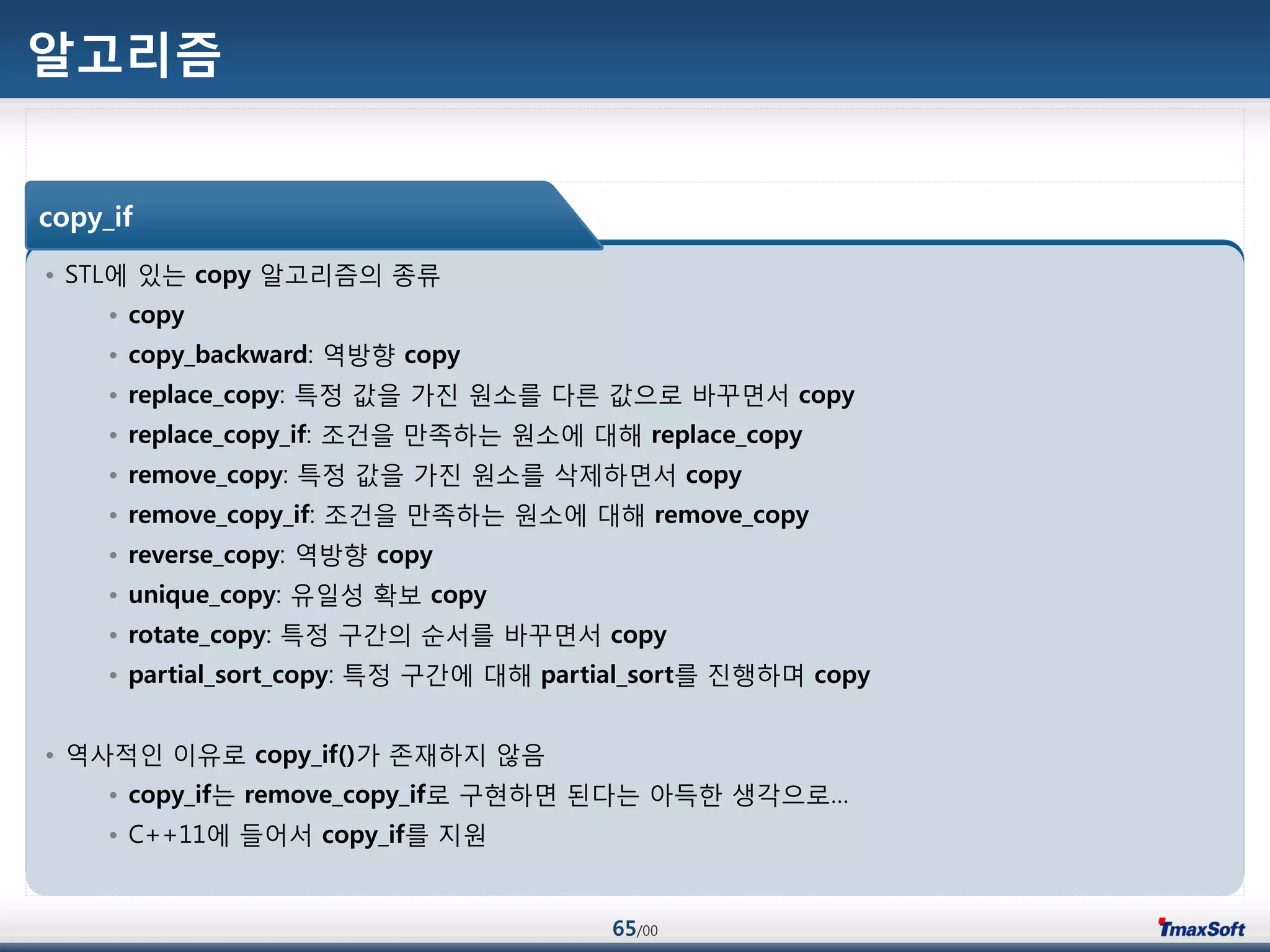 65/00
알고리즘
• STL에 있는 copy 알고리즘의 종류
• copy
• copy_backward: 역방향 copy
• replace_copy: 특정 값을 가진 원소를 다른 값으로 바꾸면서 copy
• replace_copy_if: 조건을 맂족하는 원소에 대해 replace_copy
• remove_copy: 특정 값을 가진 원소를 삭제하면서 copy
• remove_copy_if: 조건을 맂족하는 원소에 대해 remove_copy
• reverse_copy: 역방향 copy
• unique_copy: 유일성 확보 copy
• rotate_copy: 특정 구갂의 순서를 바꾸면서 copy
• partial_sort_copy: 특정 구갂에 대해 partial_sort를 진행하며 copy
• 역사적인 이유로 copy_if()가 졲재하지 않음
• copy_if는 remove_copy_if로 구현하면 된다는 아득한 생각으로…
• C++11에 들어서 copy_if를 지원
copy_if
 