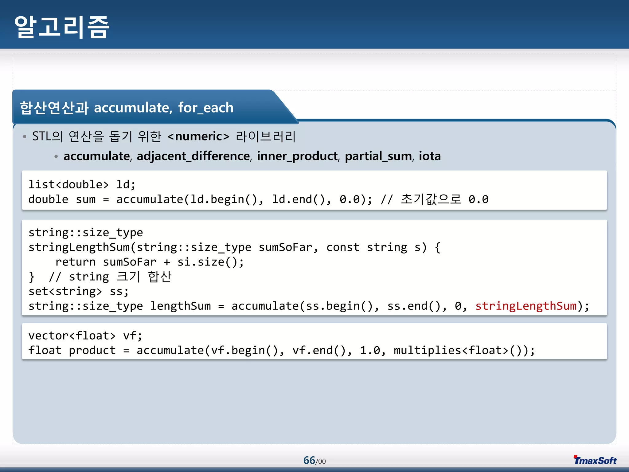 66/00
알고리즘
• STL의 연산을 돕기 위한 <numeric> 라이브러리
• accumulate, adjacent_difference, inner_product, partial_sum, iota
합산연산과 accumulate, for_each
list<double> ld;
double sum = accumulate(ld.begin(), ld.end(), 0.0); // 초기값으로 0.0
string::size_type
stringLengthSum(string::size_type sumSoFar, const string s) {
return sumSoFar + si.size();
} // string 크기 합산
set<string> ss;
string::size_type lengthSum = accumulate(ss.begin(), ss.end(), 0, stringLengthSum);
vector<float> vf;
float product = accumulate(vf.begin(), vf.end(), 1.0, multiplies<float>());
 