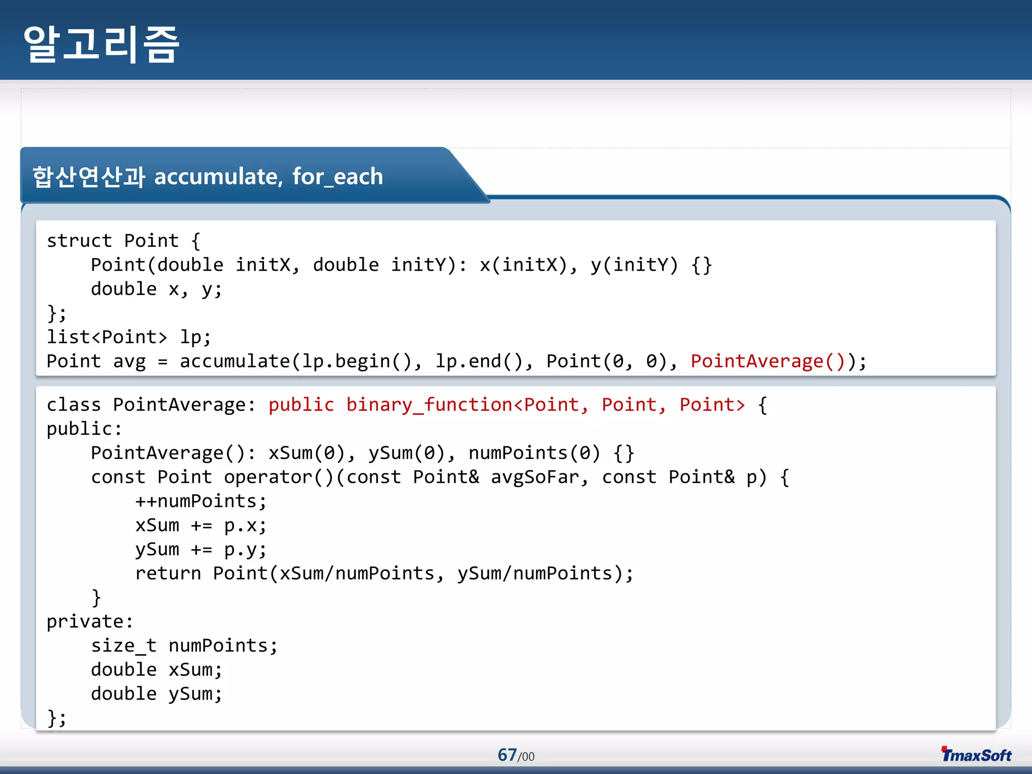 67/00
알고리즘
합산연산과 accumulate, for_each
struct Point {
Point(double initX, double initY): x(initX), y(initY) {}
double x, y;
};
list<Point> lp;
Point avg = accumulate(lp.begin(), lp.end(), Point(0, 0), PointAverage());
class PointAverage: public binary_function<Point, Point, Point> {
public:
PointAverage(): xSum(0), ySum(0), numPoints(0) {}
const Point operator()(const Point& avgSoFar, const Point& p) {
++numPoints;
xSum += p.x;
ySum += p.y;
return Point(xSum/numPoints, ySum/numPoints);
}
private:
size_t numPoints;
double xSum;
double ySum;
};
 