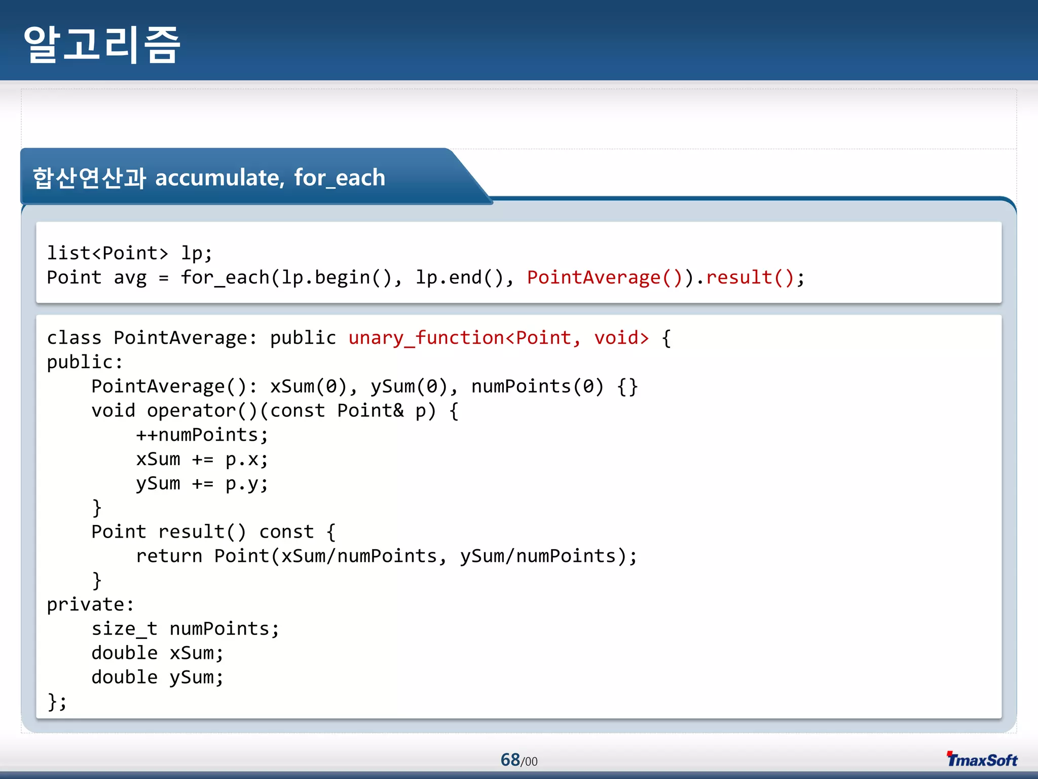 68/00
알고리즘
합산연산과 accumulate, for_each
list<Point> lp;
Point avg = for_each(lp.begin(), lp.end(), PointAverage()).result();
class PointAverage: public unary_function<Point, void> {
public:
PointAverage(): xSum(0), ySum(0), numPoints(0) {}
void operator()(const Point& p) {
++numPoints;
xSum += p.x;
ySum += p.y;
}
Point result() const {
return Point(xSum/numPoints, ySum/numPoints);
}
private:
size_t numPoints;
double xSum;
double ySum;
};
 