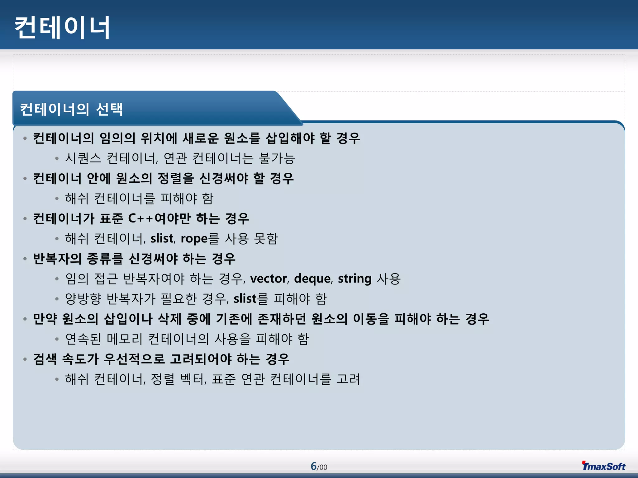 6/00
컨테이너
• 컨테이너의 임의의 위치에 새로운 원소를 삽입해야 할 경우
• 시퀀스 컨테이너, 연관 컨테이너는 불가능
• 컨테이너 안에 원소의 정렬을 싞경써야 할 경우
• 해쉬 컨테이너를 피해야 함
• 컨테이너가 표준 C++여야맊 하는 경우
• 해쉬 컨테이너, slist, rope를 사용 못함
• 반복자의 종류를 싞경써야 하는 경우
• 임의 접근 반복자여야 하는 경우, vector, deque, string 사용
• 양방향 반복자가 필요한 경우, slist를 피해야 함
• 맊약 원소의 삽입이나 삭제 중에 기존에 존재하던 원소의 이동을 피해야 하는 경우
• 연속된 메모리 컨테이너의 사용을 피해야 함
• 검색 속도가 우선적으로 고려되어야 하는 경우
• 해쉬 컨테이너, 정렬 벡터, 표준 연관 컨테이너를 고려
컨테이너의 선택
 