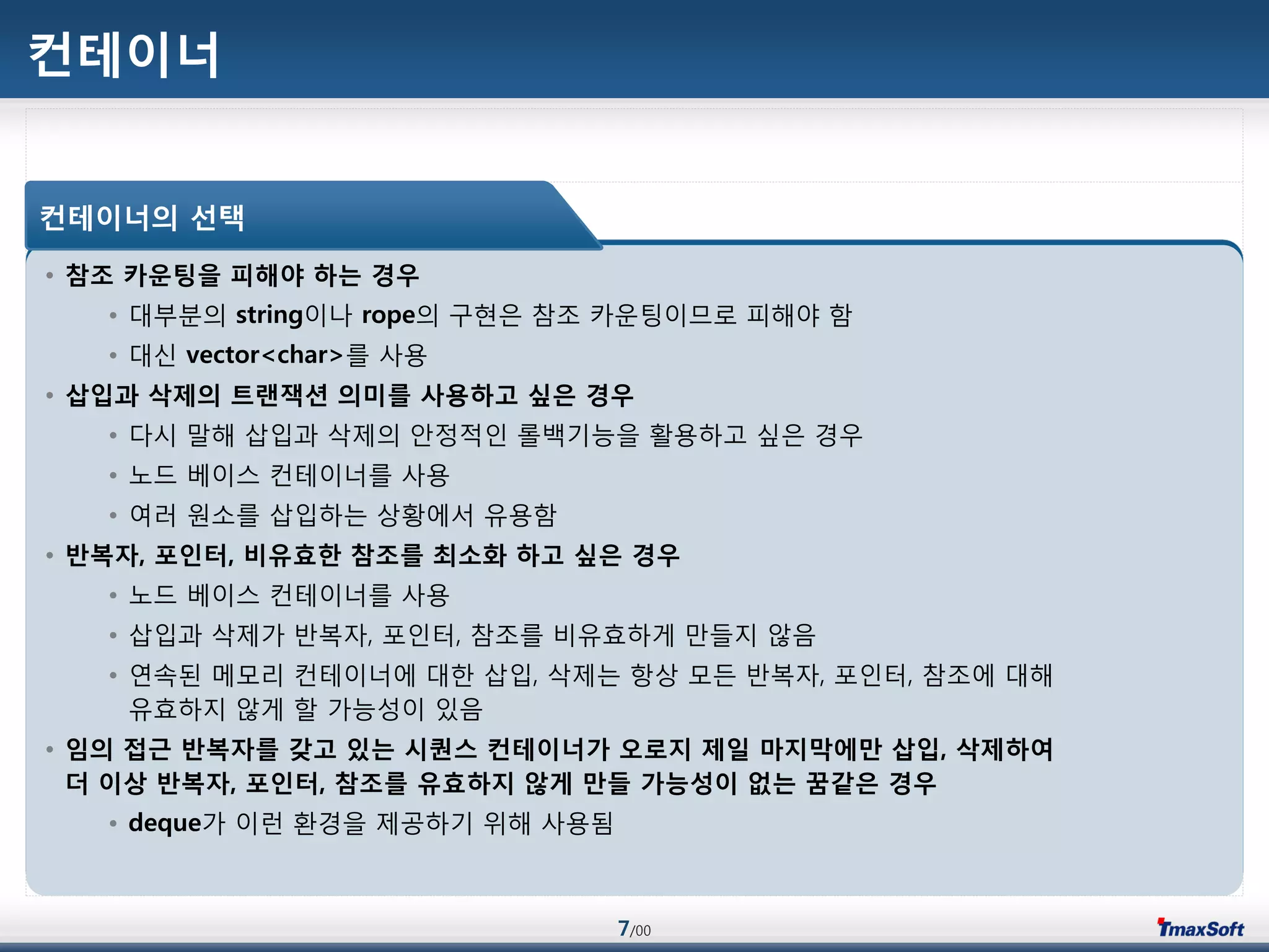 7/00
컨테이너
• 참조 카운팅을 피해야 하는 경우
• 대부분의 string이나 rope의 구현은 참조 카운팅이므로 피해야 함
• 대싞 vector<char>를 사용
• 삽입과 삭제의 트랜잭션 의미를 사용하고 싶은 경우
• 다시 말해 삽입과 삭제의 안정적인 롟백기능을 홗용하고 싶은 경우
• 노드 베이스 컨테이너를 사용
• 여러 원소를 삽입하는 상황에서 유용함
• 반복자, 포인터, 비유효한 참조를 최소화 하고 싶은 경우
• 노드 베이스 컨테이너를 사용
• 삽입과 삭제가 반복자, 포인터, 참조를 비유효하게 맂들지 않음
• 연속된 메모리 컨테이너에 대한 삽입, 삭제는 항상 모듞 반복자, 포인터, 참조에 대해
유효하지 않게 할 가능성이 있음
• 임의 접근 반복자를 갖고 있는 시퀀스 컨테이너가 오로지 제일 마지막에맊 삽입, 삭제하여
더 이상 반복자, 포인터, 참조를 유효하지 않게 맊들 가능성이 없는 꿈같은 경우
• deque가 이런 홖경을 제공하기 위해 사용됨
컨테이너의 선택
 