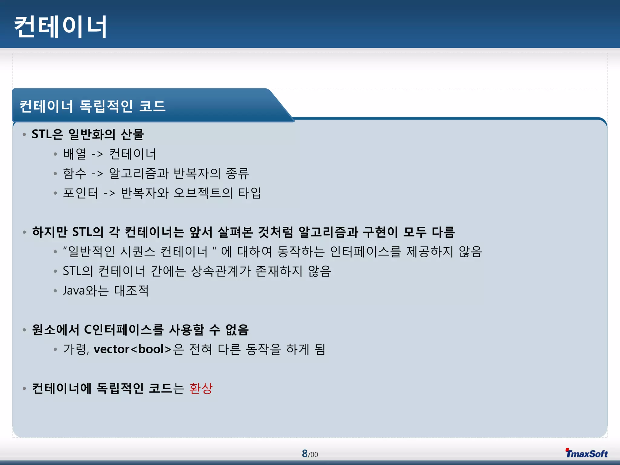 8/00
컨테이너
• STL은 일반화의 산물
• 배열 -> 컨테이너
• 함수 -> 알고리즘과 반복자의 종류
• 포인터 -> 반복자와 오브젝트의 타입
• 하지맊 STL의 각 컨테이너는 앞서 살펴본 것처럼 알고리즘과 구현이 모두 다름
• “일반적인 시퀀스 컨테이너＂에 대하여 동작하는 인터페이스를 제공하지 않음
• STL의 컨테이너 갂에는 상속관계가 졲재하지 않음
• Java와는 대조적
• 원소에서 C인터페이스를 사용할 수 없음
• 가령, vector<bool>은 젂혀 다른 동작을 하게 됨
• 컨테이너에 독립적인 코드는 홖상
컨테이너 독립적인 코드
 