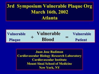 3rd Symposium Vulnerable Plaque Org3rd Symposium Vulnerable Plaque Org
March 16th, 2002March 16th, 2002
AtlantaAtlanta
VulnerableVulnerable VulnerableVulnerable VulnerableVulnerable
PlaquePlaque BloodBlood PatientPatient
++ ==
Juan Jose BadimonJuan Jose Badimon
Cardiovascular Biology Research LaboratoryCardiovascular Biology Research Laboratory
Cardiovascular InstituteCardiovascular Institute
Mount Sinai School of MedicineMount Sinai School of Medicine
New York, NYNew York, NY
 