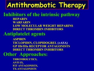 Inhibitors of the intrinsic pathwayInhibitors of the intrinsic pathway
HEPARINHEPARIN
WARFARINWARFARIN
LOW MOLECULAR WEIGHT HEPARINSLOW MOLECULAR WEIGHT HEPARINS
DIRECT THROMBIN INHIBITORSDIRECT THROMBIN INHIBITORS
Antiplatelet agentsAntiplatelet agents
ASPIRINASPIRIN
TICLOPIDIN, CLOPIDOGRELTICLOPIDIN, CLOPIDOGREL (±ASA)(±ASA)
GP IIb/IIIa RECEPTOR ANTAGONISTSGP IIb/IIIa RECEPTOR ANTAGONISTS
DIRECT THROMBIN INHIBITORSDIRECT THROMBIN INHIBITORS
Other ApproachesOther Approaches::
THROMBOLYTICS,THROMBOLYTICS,
ANTI IX,ANTI IX,
P2T ANTAGONISTS,P2T ANTAGONISTS,
TX-ANTAGONISTSTX-ANTAGONISTS
Antithrombotic TherapyAntithrombotic Therapy
 