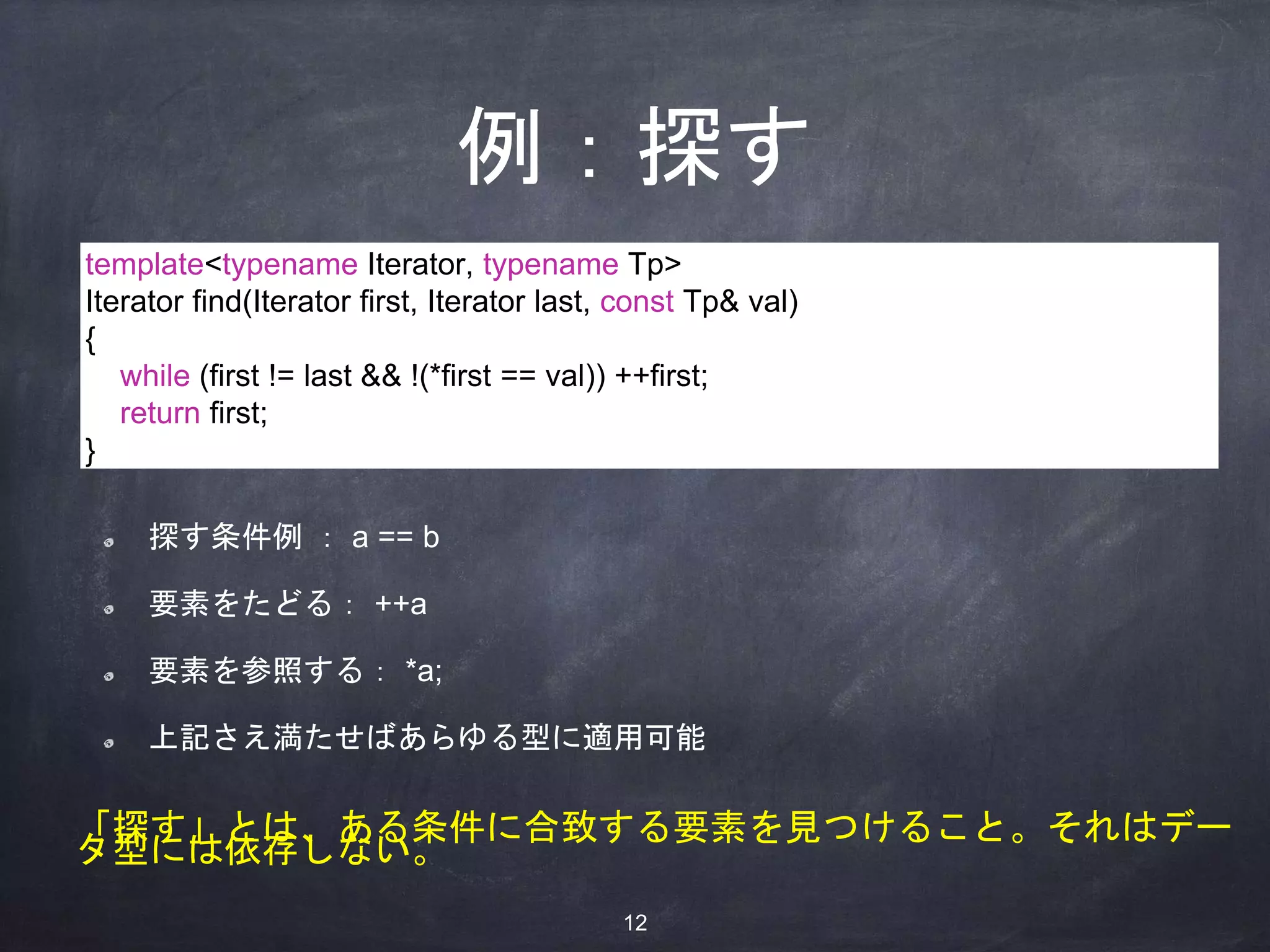 例：探す
探す条件例 ： a == b
要素をたどる： ++a
要素を参照する： *a;
上記さえ満たせばあらゆる型に適用可能
template<typename Iterator, typename Tp>
Iterator find(Iterator first, Iterator last, const Tp& val)
{
while (first != last && !(*first == val)) ++first;
return first;
}
「探す」とは、ある条件に合致する要素を見つけること。それはデー
タ型には依存しない。
12
 