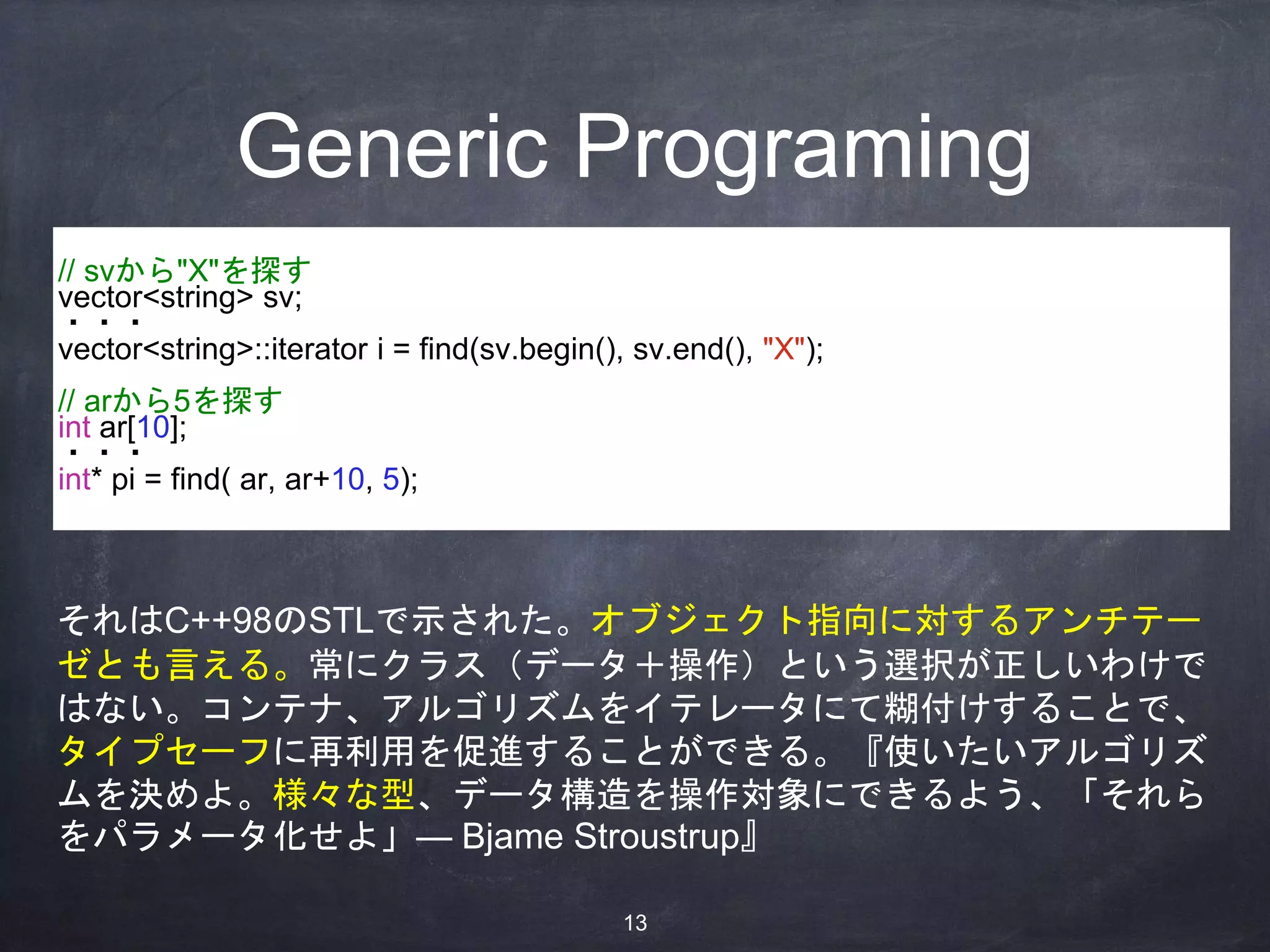 Generic Programing
// svから"X"を探す
vector<string> sv;
・・・
vector<string>::iterator i = find(sv.begin(), sv.end(), "X");
// arから5を探す
int ar[10];
・・・
int* pi = find( ar, ar+10, 5);
それはC++98のSTLで示された。オブジェクト指向に対するアンチテー
ゼとも言える。常にクラス（データ＋操作）という選択が正しいわけで
はない。コンテナ、アルゴリズムをイテレータにて糊付けすることで、
タイプセーフに再利用を促進することができる。『使いたいアルゴリズ
ムを決めよ。様々な型、データ構造を操作対象にできるよう、「それら
をパラメータ化せよ」— Bjame Stroustrup』
13
 