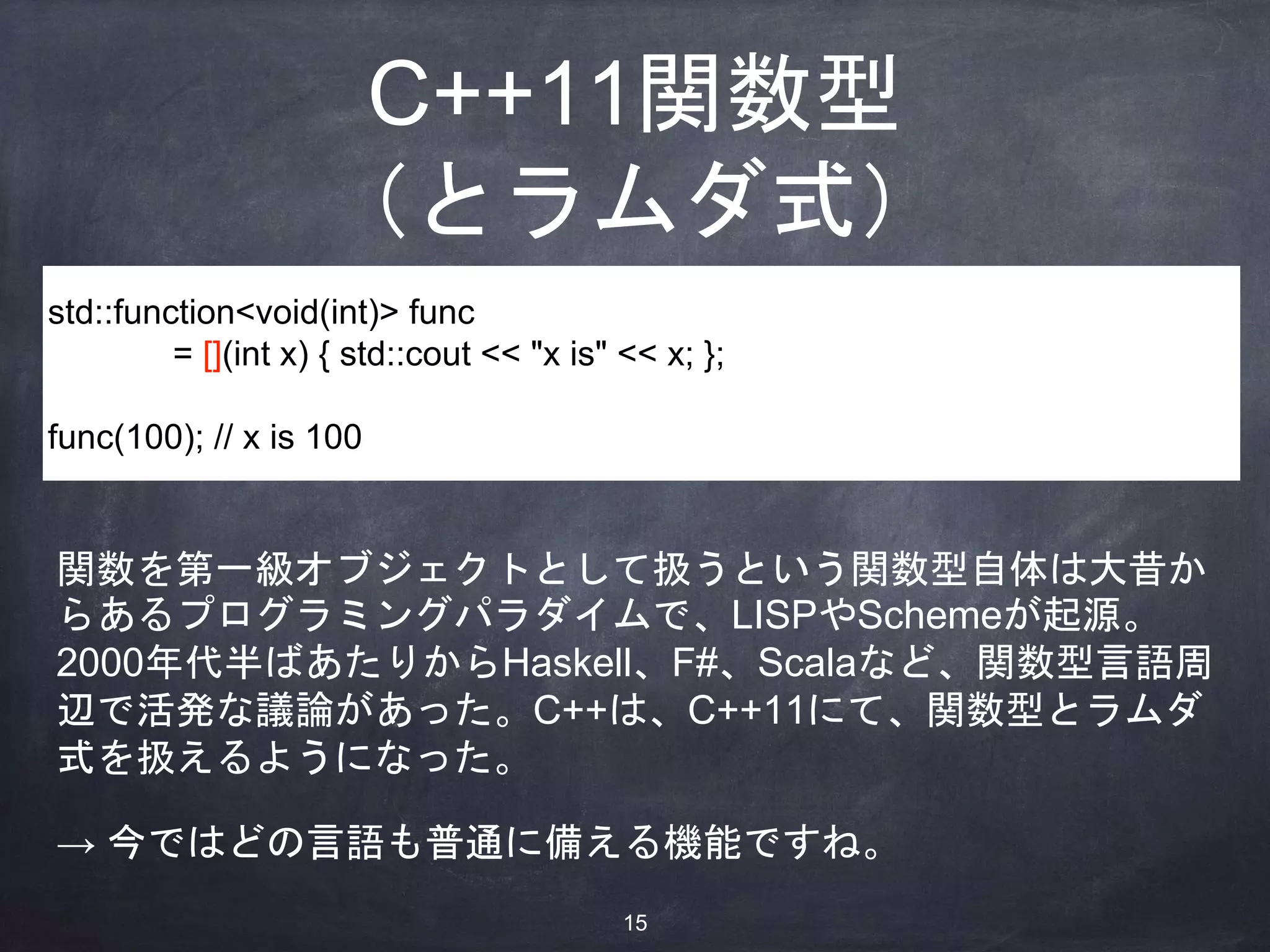C++11関数型
（とラムダ式）
std::function<void(int)> func
= [](int x) { std::cout << "x is" << x; };
func(100); // x is 100
関数を第一級オブジェクトとして扱うという関数型自体は大昔か
らあるプログラミングパラダイムで、LISPやSchemeが起源。
2000年代半ばあたりからHaskell、F#、Scalaなど、関数型言語周
辺で活発な議論があった。C++は、C++11にて、関数型とラムダ
式を扱えるようになった。
→ 今ではどの言語も普通に備える機能ですね。
15
 
