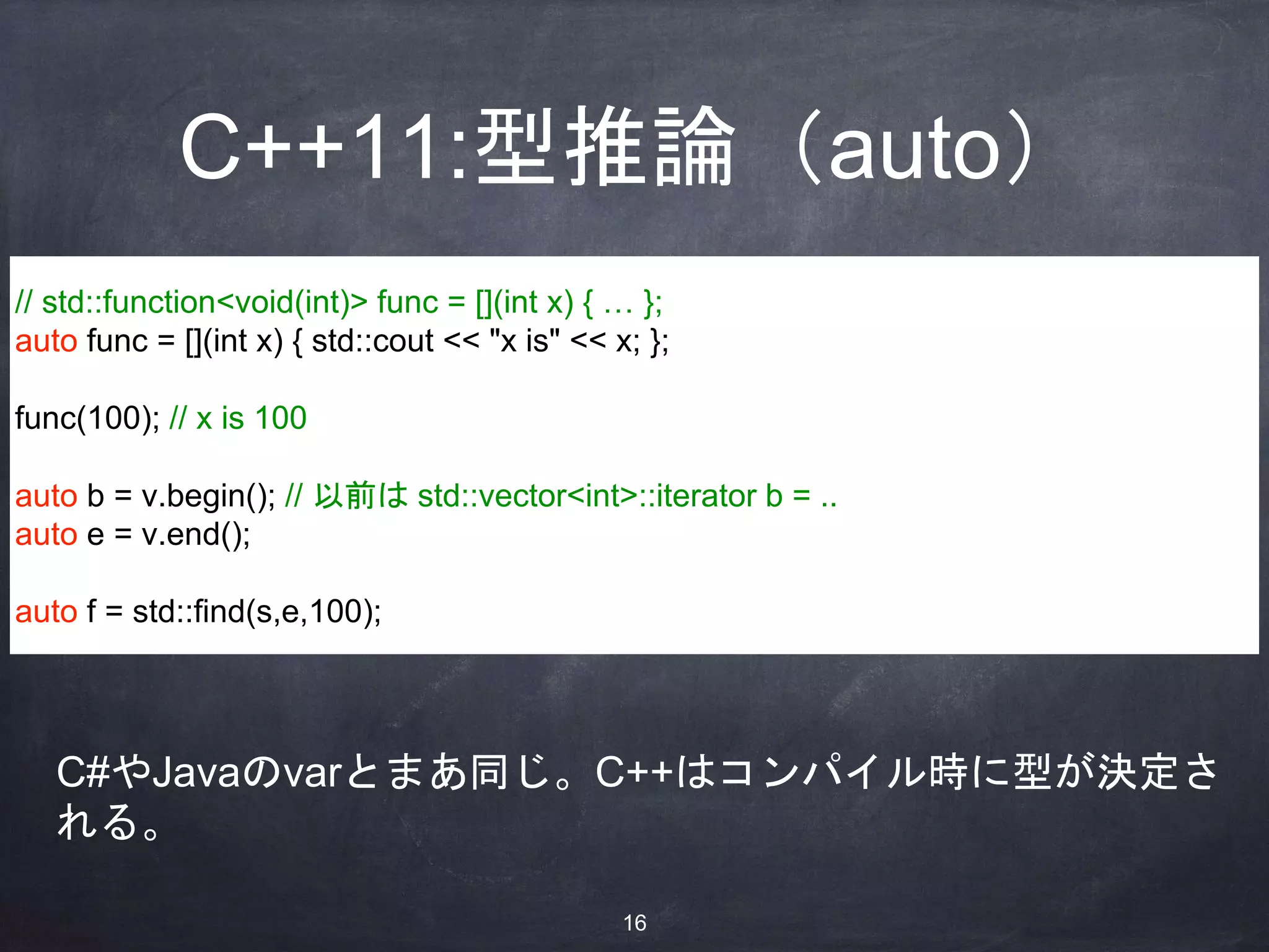 C++11:型推論（auto）
// std::function<void(int)> func = [](int x) { … };
auto func = [](int x) { std::cout << "x is" << x; };
func(100); // x is 100
auto b = v.begin(); // 以前は std::vector<int>::iterator b = ..
auto e = v.end();
auto f = std::find(s,e,100);
C#やJavaのvarとまあ同じ。C++はコンパイル時に型が決定さ
れる。
16
 