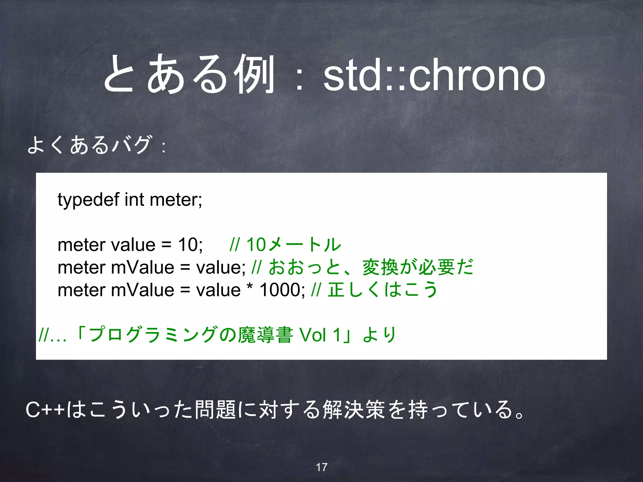 とある例：std::chrono
typedef int meter;
meter value = 10; // 10メートル
meter mValue = value; // おおっと、変換が必要だ
meter mValue = value * 1000; // 正しくはこう
//…「プログラミングの魔導書 Vol 1」より
よくあるバグ：
C++はこういった問題に対する解決策を持っている。
17
 