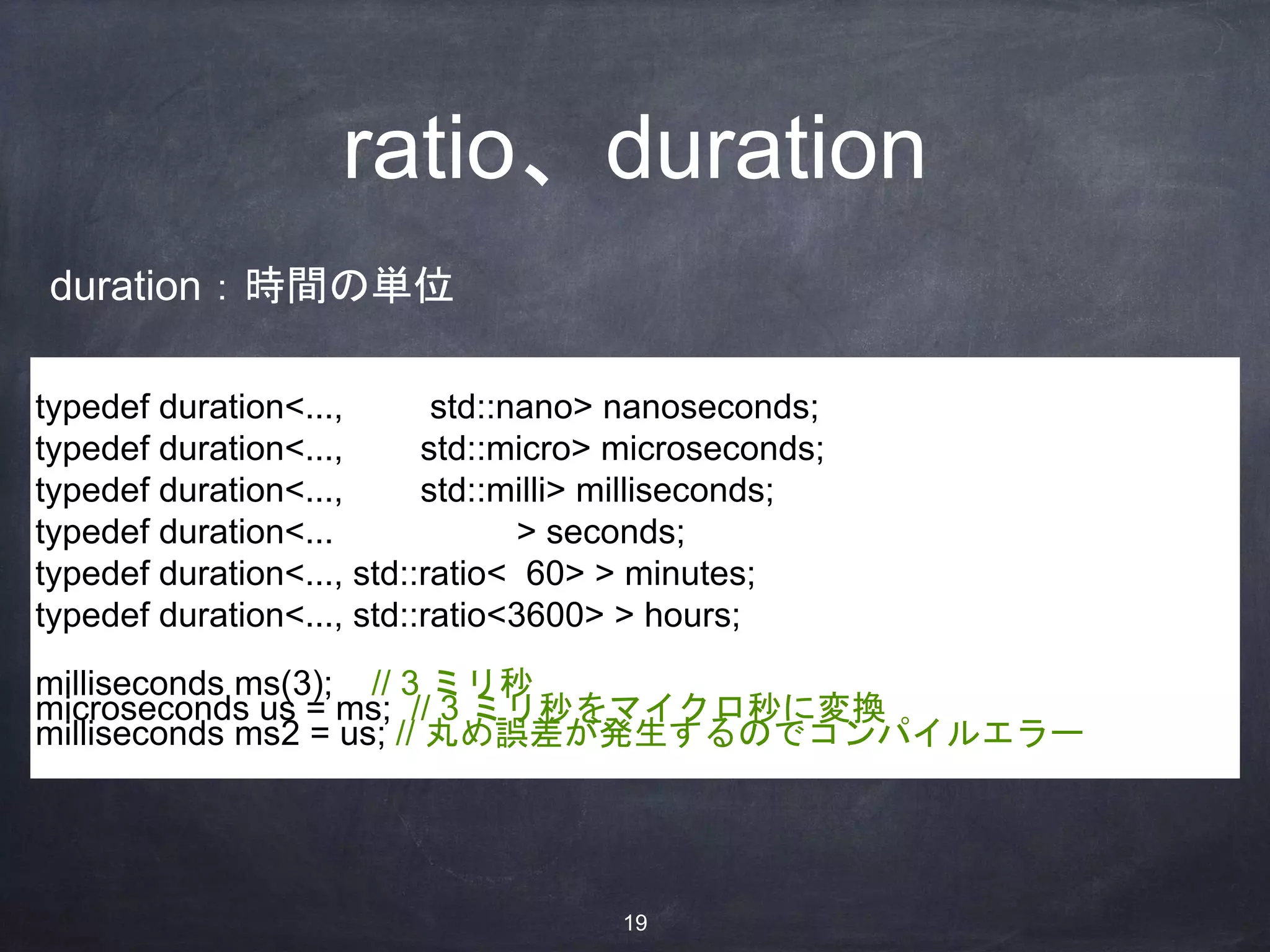 ratio、duration
typedef duration<..., std::nano> nanoseconds;
typedef duration<..., std::micro> microseconds;
typedef duration<..., std::milli> milliseconds;
typedef duration<... > seconds;
typedef duration<..., std::ratio< 60> > minutes;
typedef duration<..., std::ratio<3600> > hours;
milliseconds ms(3); // 3 ミリ秒
microseconds us = ms; // 3 ミリ秒をマイクロ秒に変換
milliseconds ms2 = us; // 丸め誤差が発生するのでコンパイルエラー
duration：時間の単位
19
 