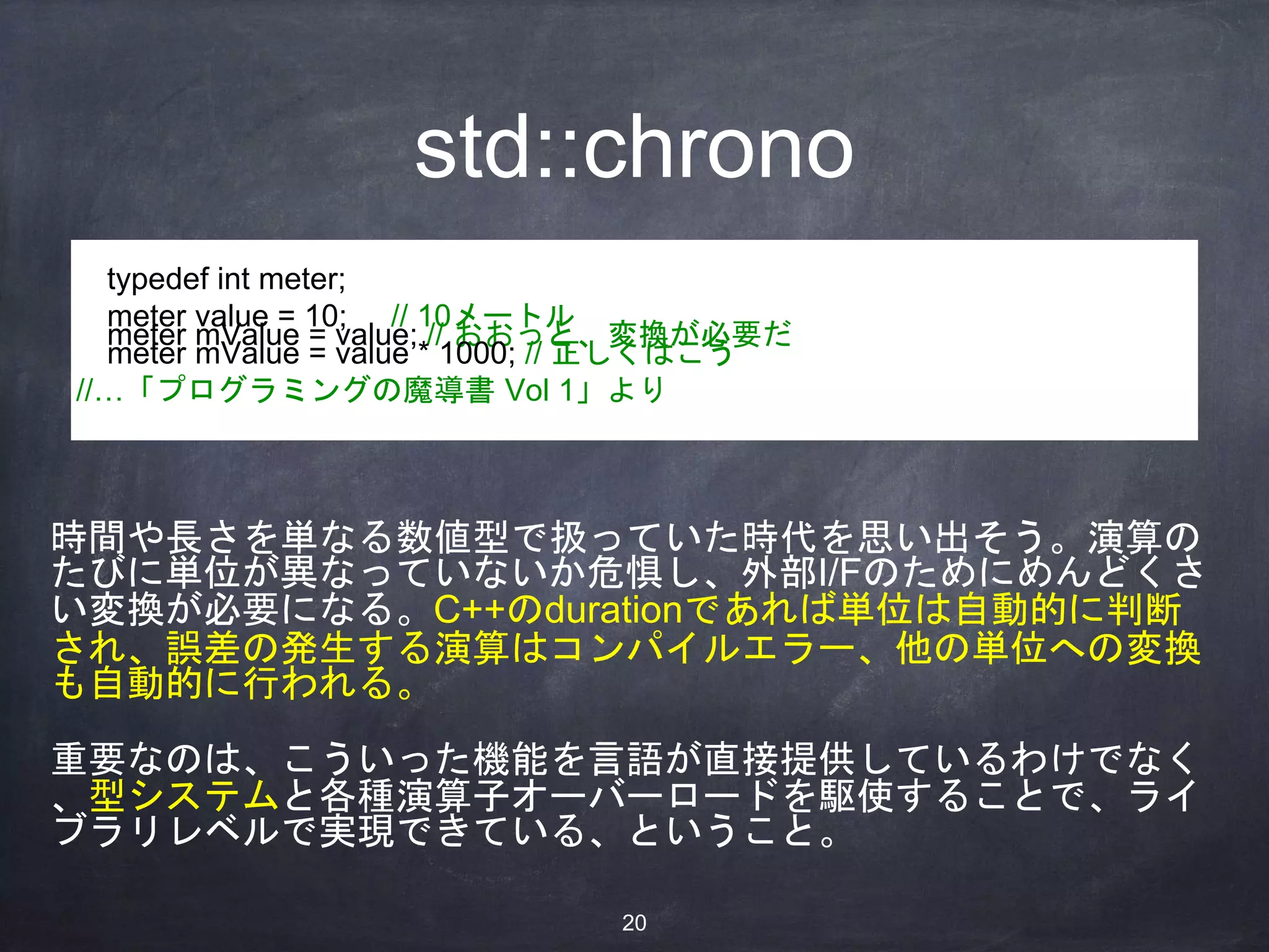 std::chrono
typedef int meter;
meter value = 10; // 10メートル
meter mValue = value; // おおっと、変換が必要だ
meter mValue = value * 1000; // 正しくはこう
//…「プログラミングの魔導書 Vol 1」より
時間や長さを単なる数値型で扱っていた時代を思い出そう。演算の
たびに単位が異なっていないか危惧し、外部I/Fのためにめんどくさ
い変換が必要になる。C++のdurationであれば単位は自動的に判断
され、誤差の発生する演算はコンパイルエラー、他の単位への変換
も自動的に行われる。
重要なのは、こういった機能を言語が直接提供しているわけでなく
、型システムと各種演算子オーバーロードを駆使することで、ライ
ブラリレベルで実現できている、ということ。
20
 