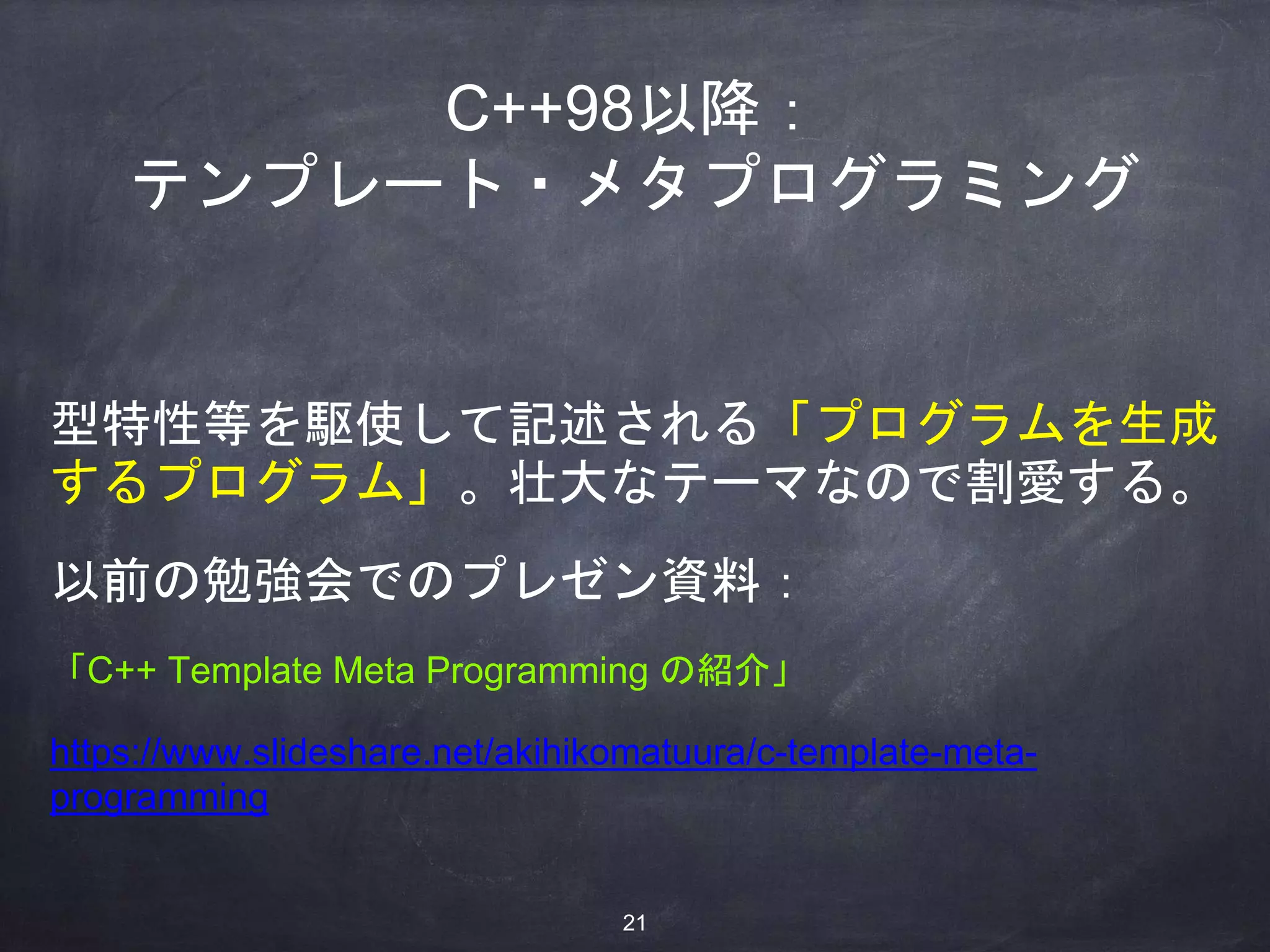 C++98以降：
テンプレート・メタプログラミング
型特性等を駆使して記述される「プログラムを生成
するプログラム」。壮大なテーマなので割愛する。
以前の勉強会でのプレゼン資料：
「C++ Template Meta Programming の紹介」
https://www.slideshare.net/akihikomatuura/c-template-meta-
programming
21
 