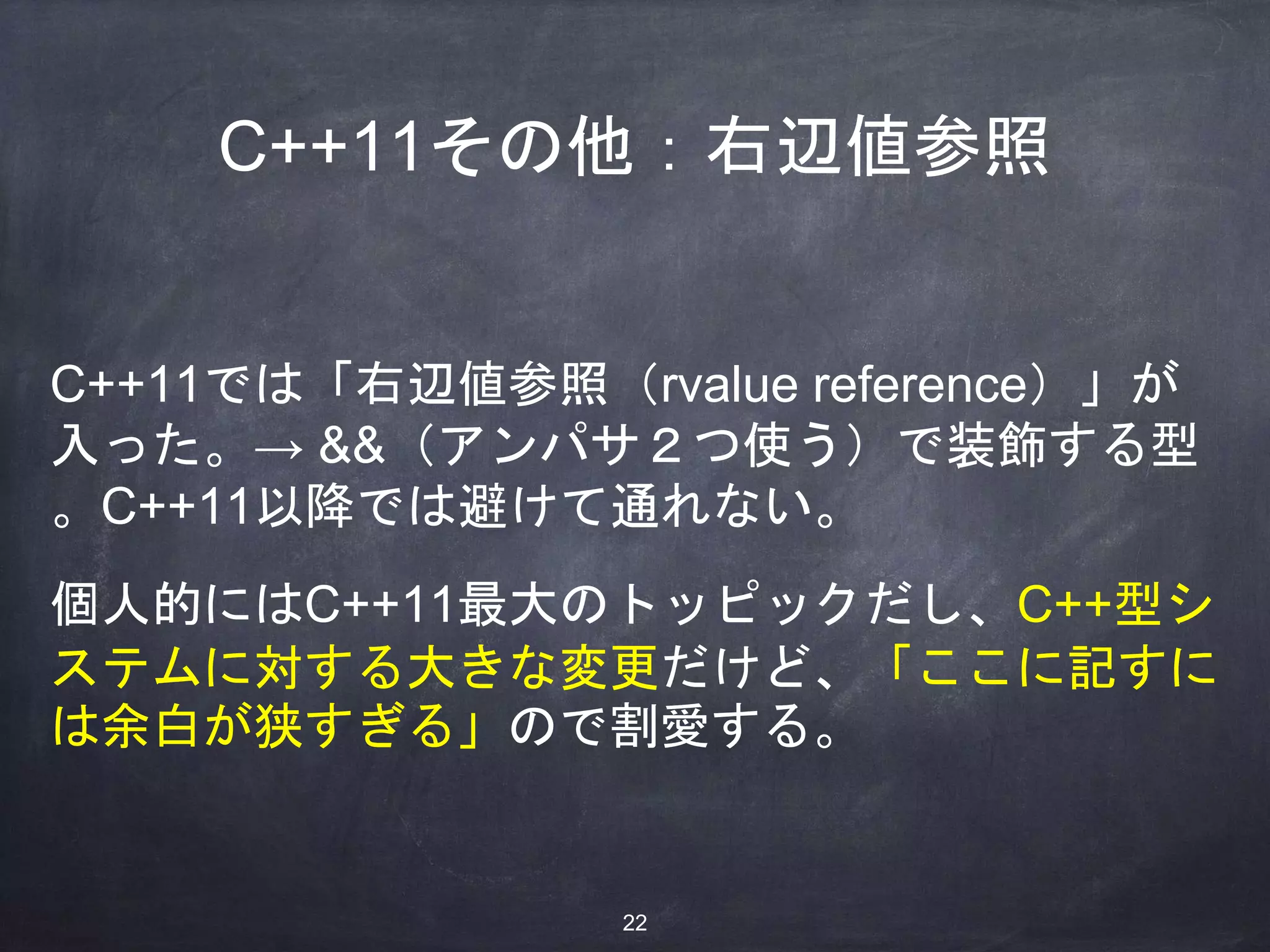 C++11その他：右辺値参照
C++11では「右辺値参照（rvalue reference）」が
入った。→ &&（アンパサ２つ使う）で装飾する型
。C++11以降では避けて通れない。
個人的にはC++11最大のトッピックだし、C++型シ
ステムに対する大きな変更だけど、「ここに記すに
は余白が狭すぎる」ので割愛する。
22
 