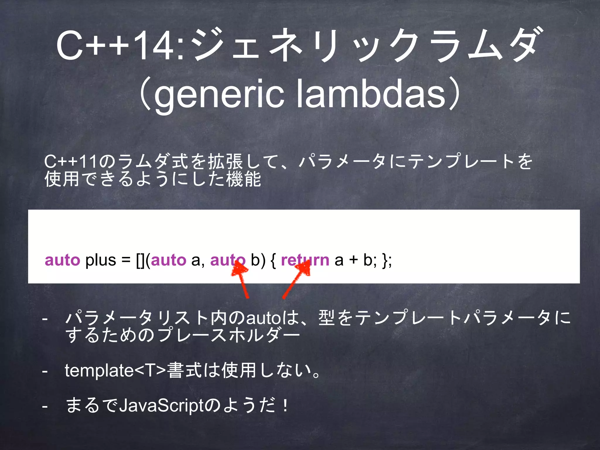 C++14:ジェネリックラムダ
（generic lambdas）
auto plus = [](auto a, auto b) { return a + b; };
C++11のラムダ式を拡張して、パラメータにテンプレートを
使用できるようにした機能
- パラメータリスト内のautoは、型をテンプレートパラメータに
するためのプレースホルダー
- template<T>書式は使用しない。
- まるでJavaScriptのようだ！
 