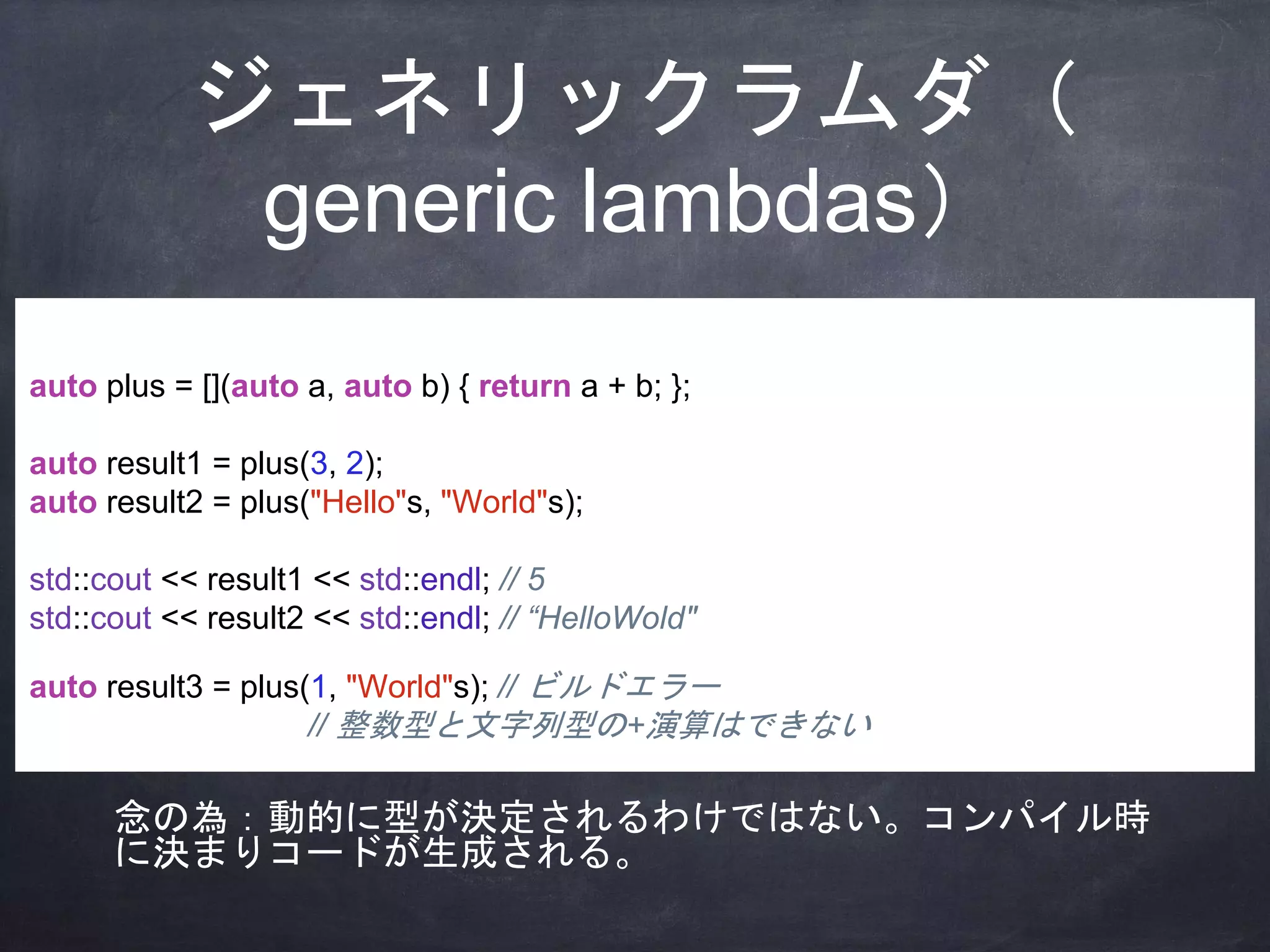 ジェネリックラムダ（
generic lambdas）
auto plus = [](auto a, auto b) { return a + b; };
auto result1 = plus(3, 2);
auto result2 = plus("Hello"s, "World"s);
std::cout << result1 << std::endl; // 5
std::cout << result2 << std::endl; // “HelloWold"
auto result3 = plus(1, "World"s); // ビルドエラー
// 整数型と文字列型の+演算はできない
念の為：動的に型が決定されるわけではない。コンパイル時
に決まりコードが生成される。
 