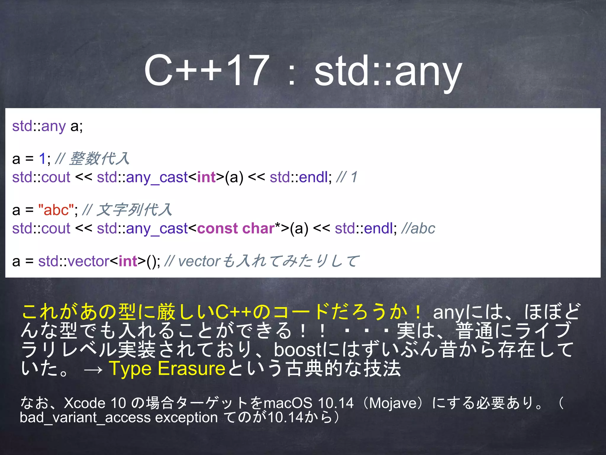 C++17：std::any
std::any a;
a = 1; // 整数代入
std::cout << std::any_cast<int>(a) << std::endl; // 1
a = "abc"; // 文字列代入
std::cout << std::any_cast<const char*>(a) << std::endl; //abc
a = std::vector<int>(); // vectorも入れてみたりして
これがあの型に厳しいC++のコードだろうか！ anyには、ほぼど
んな型でも入れることができる！！ ・・・実は、普通にライブ
ラリレベル実装されており、boostにはずいぶん昔から存在して
いた。 → Type Erasureという古典的な技法
なお、Xcode 10 の場合ターゲットをmacOS 10.14（Mojave）にする必要あり。（
bad_variant_access exception てのが10.14から）
 