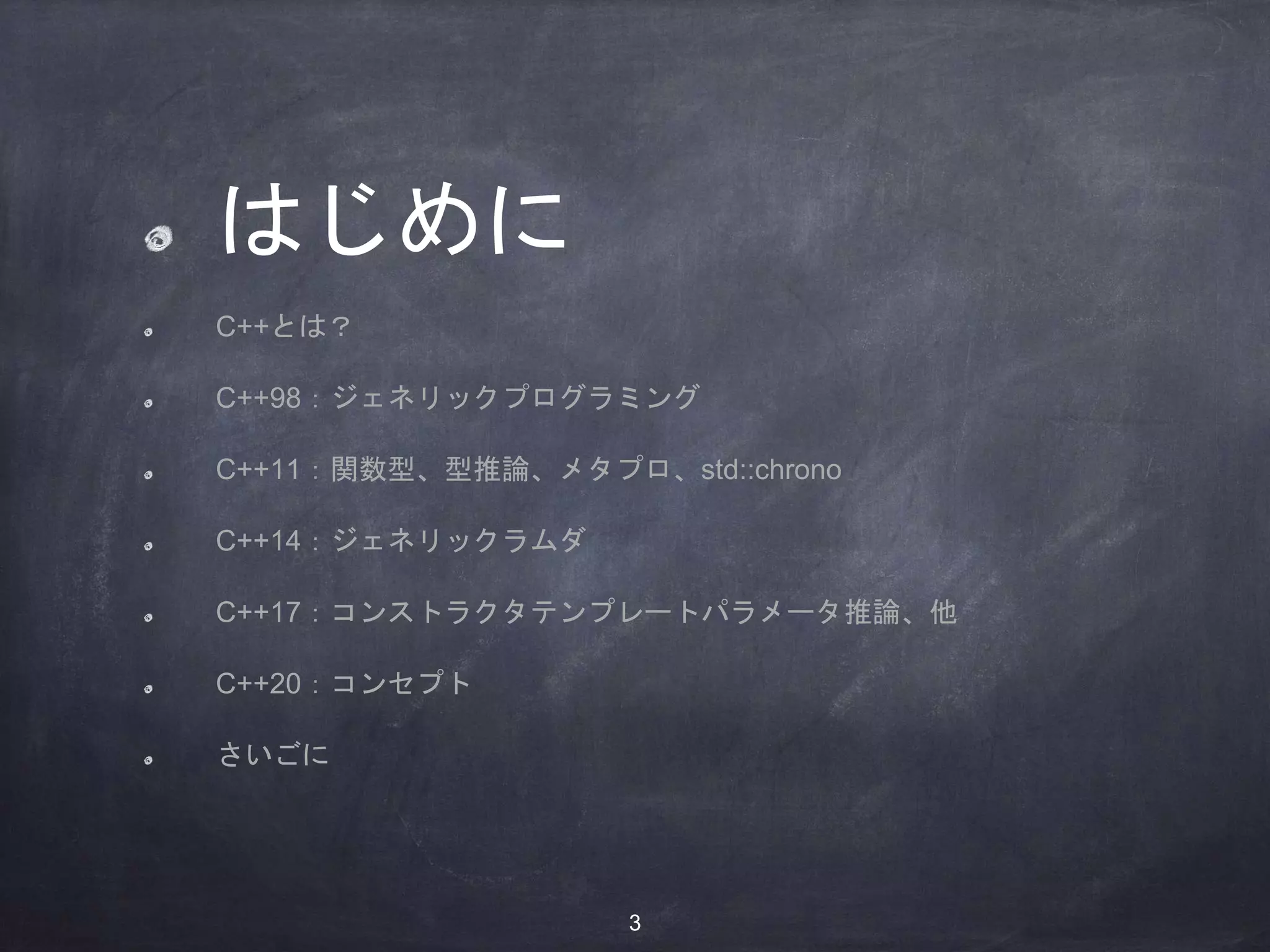 はじめに
C++とは？
C++98：ジェネリックプログラミング
C++11：関数型、型推論、メタプロ、std::chrono
C++14：ジェネリックラムダ
C++17：コンストラクタテンプレートパラメータ推論、他
C++20：コンセプト
さいごに
3
 
