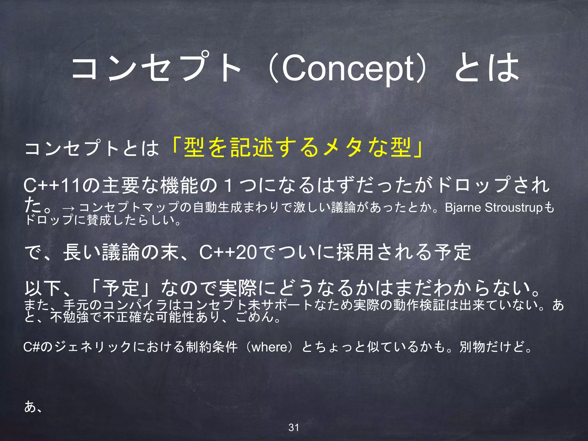 コンセプト（Concept）とは
コンセプトとは「型を記述するメタな型」
C++11の主要な機能の１つになるはずだったがドロップされ
た。→ コンセプトマップの自動生成まわりで激しい議論があったとか。Bjarne Stroustrupも
ドロップに賛成したらしい。
で、長い議論の末、C++20でついに採用される予定
以下、「予定」なので実際にどうなるかはまだわからない。
また、手元のコンパイラはコンセプト未サポートなため実際の動作検証は出来ていない。あ
と、不勉強で不正確な可能性あり、ごめん。
C#のジェネリックにおける制約条件（where）とちょっと似ているかも。別物だけど。
あ、
31
 