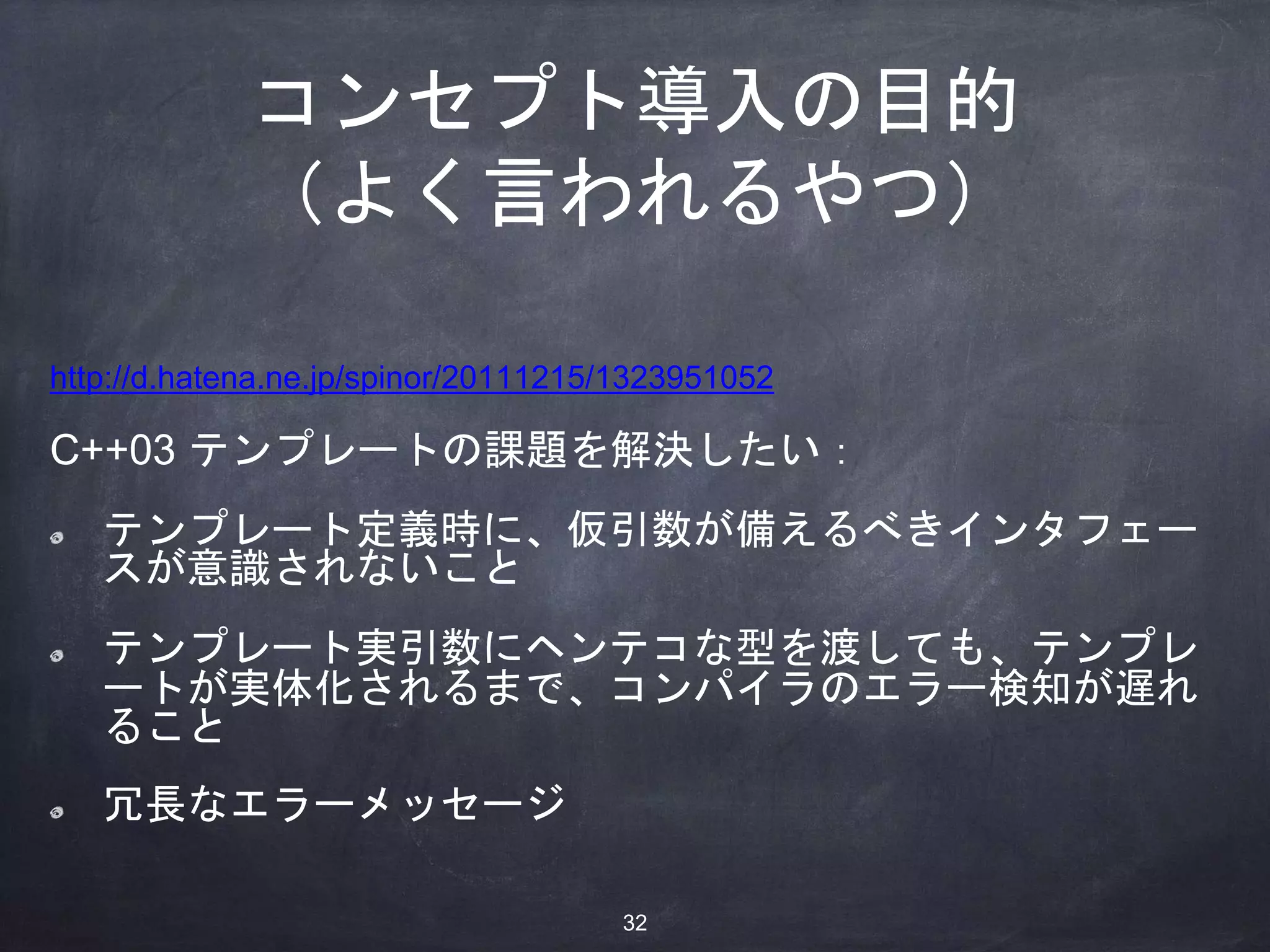 コンセプト導入の目的
（よく言われるやつ）
http://d.hatena.ne.jp/spinor/20111215/1323951052
C++03 テンプレートの課題を解決したい：
テンプレート定義時に、仮引数が備えるべきインタフェー
スが意識されないこと
テンプレート実引数にヘンテコな型を渡しても、テンプレ
ートが実体化されるまで、コンパイラのエラー検知が遅れ
ること
冗長なエラーメッセージ
32
 
